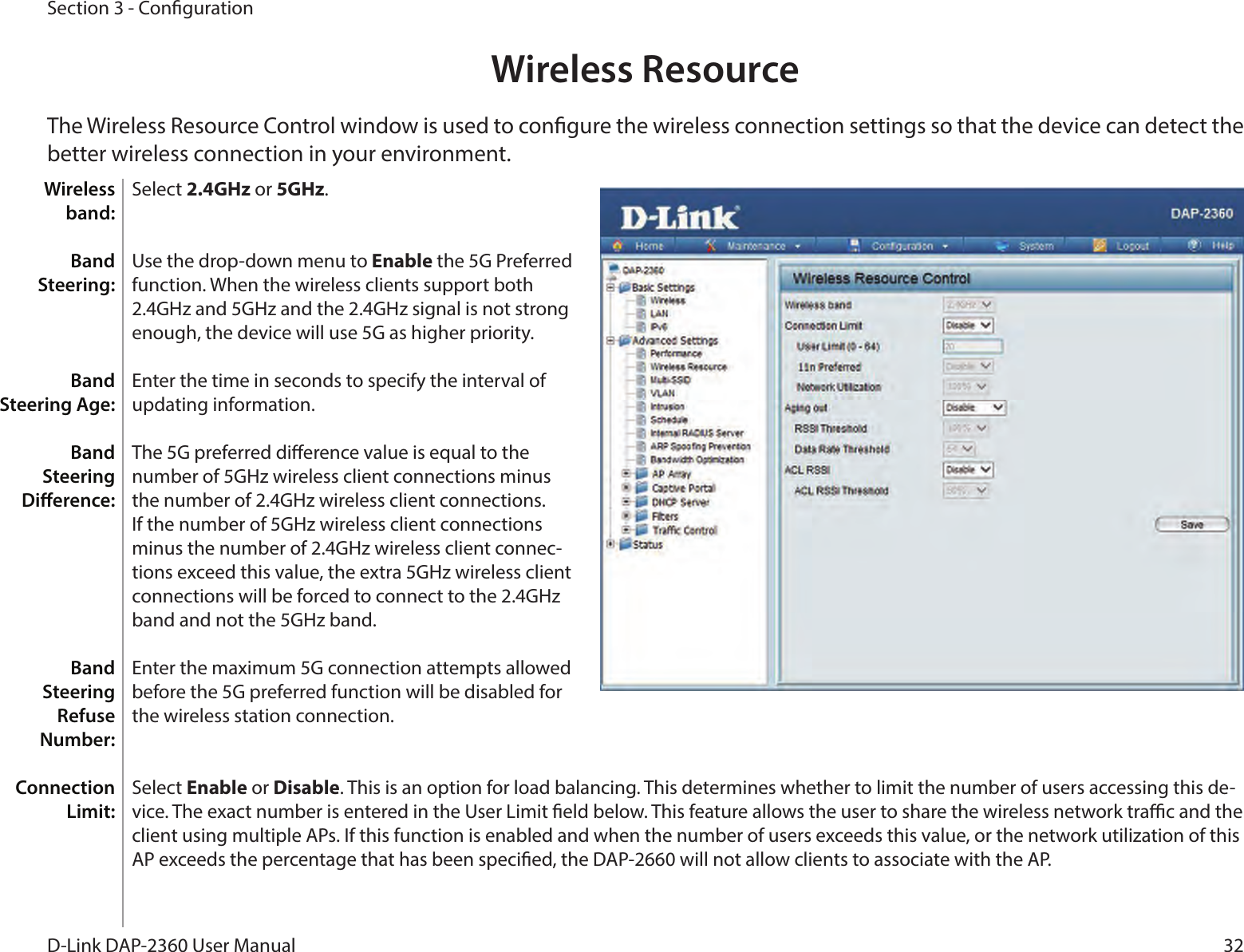 32D-Link DAP-2360 User ManualSection 3 - CongurationWireless ResourceThe Wireless Resource Control window is used to congure the wireless connection settings so that the device can detect the better wireless connection in your environment.Select 2.4GHz or 5GHz.Use the drop-down menu to Enable the 5G Preferred function. When the wireless clients support both 2.4GHz and 5GHz and the 2.4GHz signal is not strong enough, the device will use 5G as higher priority.Enter the time in seconds to specify the interval of updating information.The 5G preferred dierence value is equal to the number of 5GHz wireless client connections minus the number of 2.4GHz wireless client connections. If the number of 5GHz wireless client connections minus the number of 2.4GHz wireless client connec-tions exceed this value, the extra 5GHz wireless client connections will be forced to connect to the 2.4GHz band and not the 5GHz band.Enter the maximum 5G connection attempts allowed before the 5G preferred function will be disabled for the wireless station connection.Select Enable or Disable. This is an option for load balancing. This determines whether to limit the number of users accessing this de-vice. The exact number is entered in the User Limit eld below. This feature allows the user to share the wireless network trac and the client using multiple APs. If this function is enabled and when the number of users exceeds this value, or the network utilization of this AP exceeds the percentage that has been specied, the DAP-2660 will not allow clients to associate with the AP.Wireless band:Band Steering:Band Steering Age:Band Steering Dierence:Band Steering Refuse Number:Connection Limit: