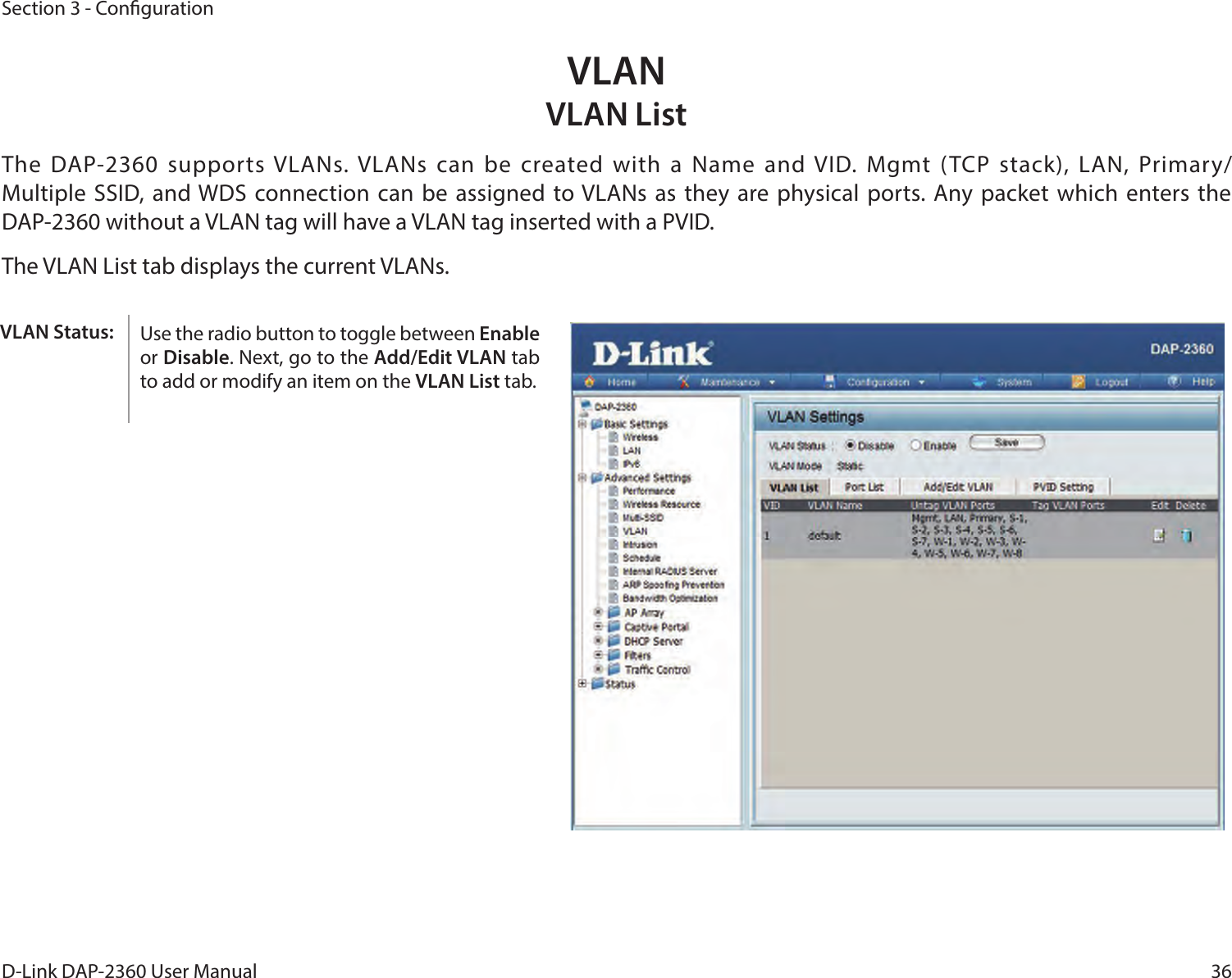 36D-Link DAP-2360 User ManualSection 3 - CongurationVLANVLAN ListThe DAP-2360 supports VLANs. VLANs can be created with a  Name and VID. Mgmt (TCP stack),  LAN, Primary/Multiple SSID,  and WDS connection  can be assigned to VLANs  as they are physical ports. Any packet which enters the DAP-2360 without a VLAN tag will have a VLAN tag inserted with a PVID.The VLAN List tab displays the current VLANs.Use the radio button to toggle between Enable or Disable. Next, go to the Add/Edit VLAN tab to add or modify an item on the VLAN List tab. VLAN Status: