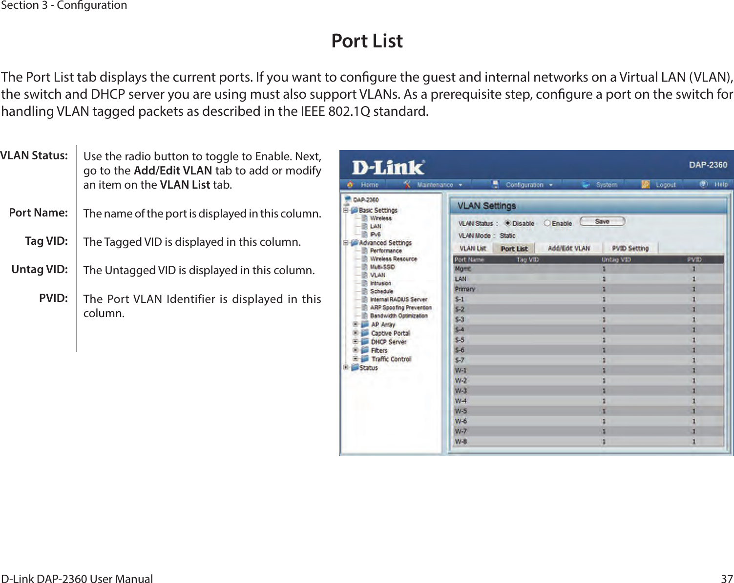 37D-Link DAP-2360 User ManualSection 3 - CongurationPort ListThe Port List tab displays the current ports. If you want to congure the guest and internal networks on a Virtual LAN (VLAN), the switch and DHCP server you are using must also support VLANs. As a prerequisite step, congure a port on the switch for handling VLAN tagged packets as described in the IEEE 802.1Q standard.Use the radio button to toggle to Enable. Next, go to the Add/Edit VLAN tab to add or modify an item on the VLAN List tab. The name of the port is displayed in this column.The Tagged VID is displayed in this column.The Untagged VID is displayed in this column.The Port VLAN Identifier is displayed in  this column.VLAN Status:Port Name:Tag VID:Untag VID:PVID: