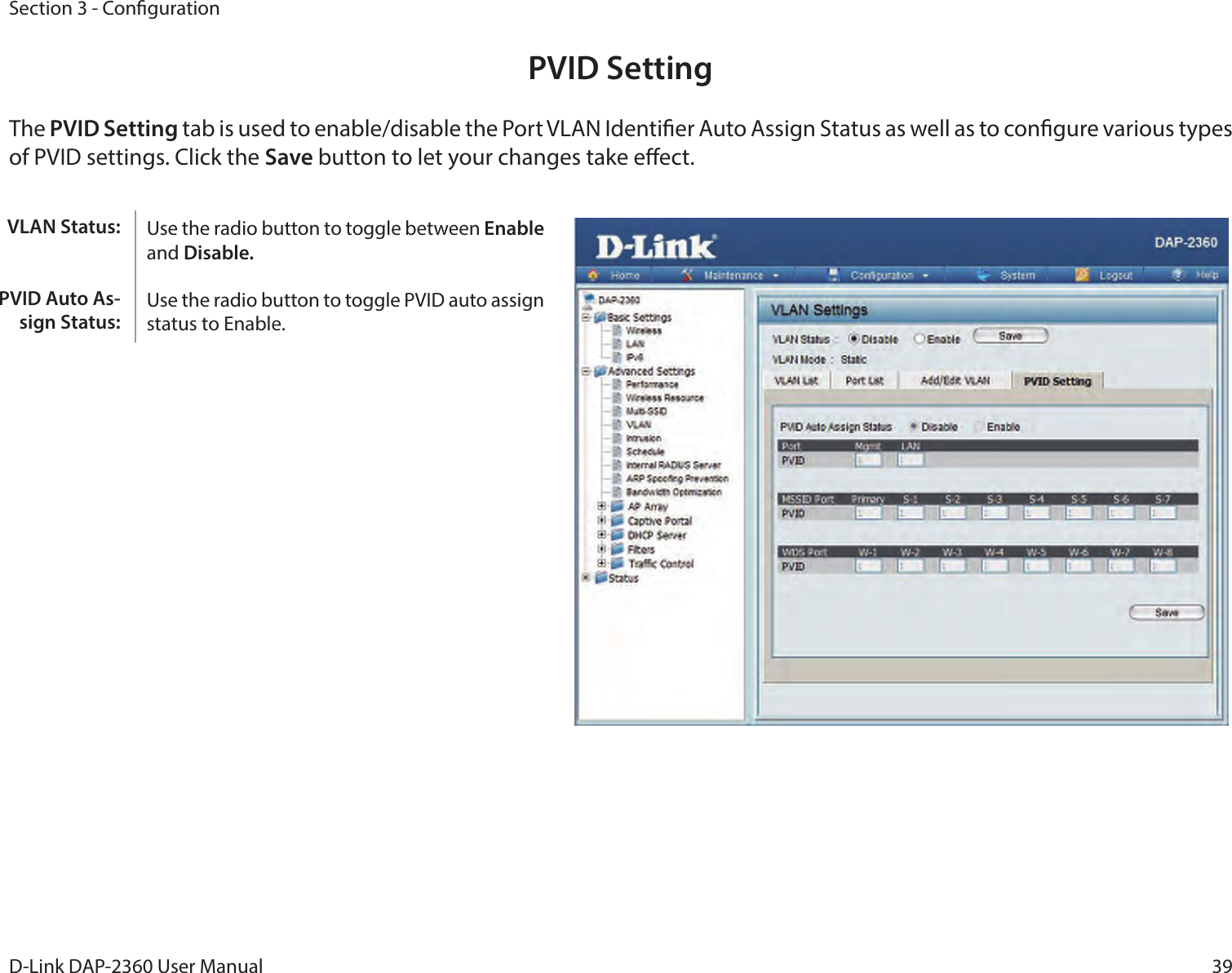 39D-Link DAP-2360 User ManualSection 3 - CongurationPVID SettingThe PVID Setting tab is used to enable/disable the Port VLAN Identier Auto Assign Status as well as to congure various types of PVID settings. Click the Save button to let your changes take eect.Use the radio button to toggle between Enable and Disable. Use the radio button to toggle PVID auto assign status to Enable.VLAN Status:PVID Auto As-sign Status: