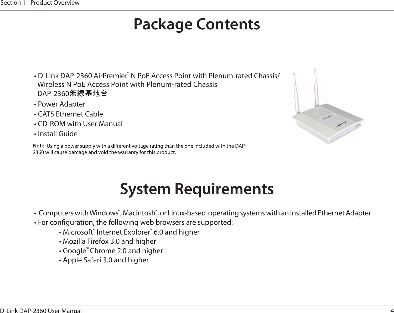 4D-Link DAP-2360 User ManualSection 1 - Product Overview• D-Link DAP-2360 AirPremier  WiDAP-2360無線基地台reless N PoE Access Point with Plenum-rated Chassis® N PoE Access Point with Plenum-rated Chassis/• Power Adapter• CAT5 Ethernet Cable• CD-ROM with User Manual• Install GuideNote: 2360 will cause damage and void the warranty for this product.System Requirements• Computers with Windows®, Macintosh®, or Linux-based  operating systems with an installed Ethernet Adapter     • Microsoft® Internet Explorer® 6.0 and higher      • Mozilla Firefox 3.0 and higher      • Google™ Chrome 2.0 and higher     • Apple Safari 3.0 and higherProduct OverviewPackage Contents