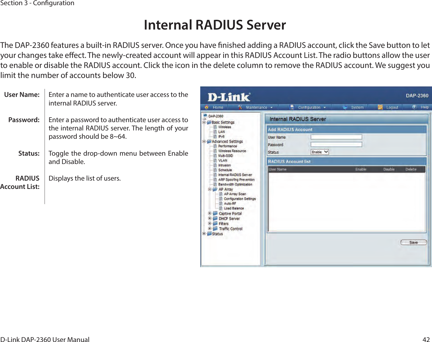 42D-Link DAP-2360 User ManualSection 3 - CongurationInternal RADIUS ServerThe DAP-2360 features a built-in RADIUS server. Once you have nished adding a RADIUS account, click the Save button to let your changes take eect. The newly-created account will appear in this RADIUS Account List. The radio buttons allow the user to enable or disable the RADIUS account. Click the icon in the delete column to remove the RADIUS account. We suggest you limit the number of accounts below 30.Enter a name to authenticate user access to the internal RADIUS server.Enter a password to authenticate user access to the internal RADIUS server. The length of your password should be 8~64.Toggle the  drop-down menu between Enable and Disable.Displays the list of users. User Name:Password:Status:RADIUS Account List: