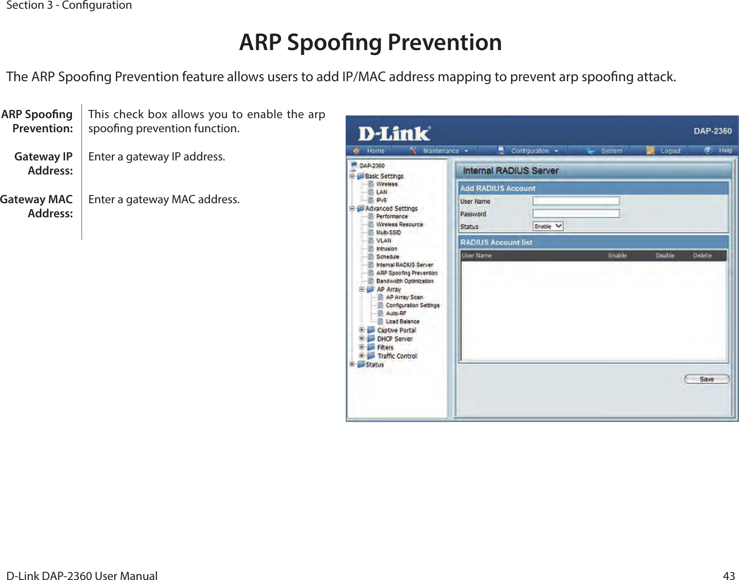 43D-Link DAP-2360 User ManualSection 3 - CongurationARP Spoong PreventionThe ARP Spoong Prevention feature allows users to add IP/MAC address mapping to prevent arp spoong attack.This check box allows you to enable  the arp spoong prevention function.  Enter a gateway IP address. Enter a gateway MAC address. ARP Spoong Prevention:Gateway IP Address:Gateway MAC Address: