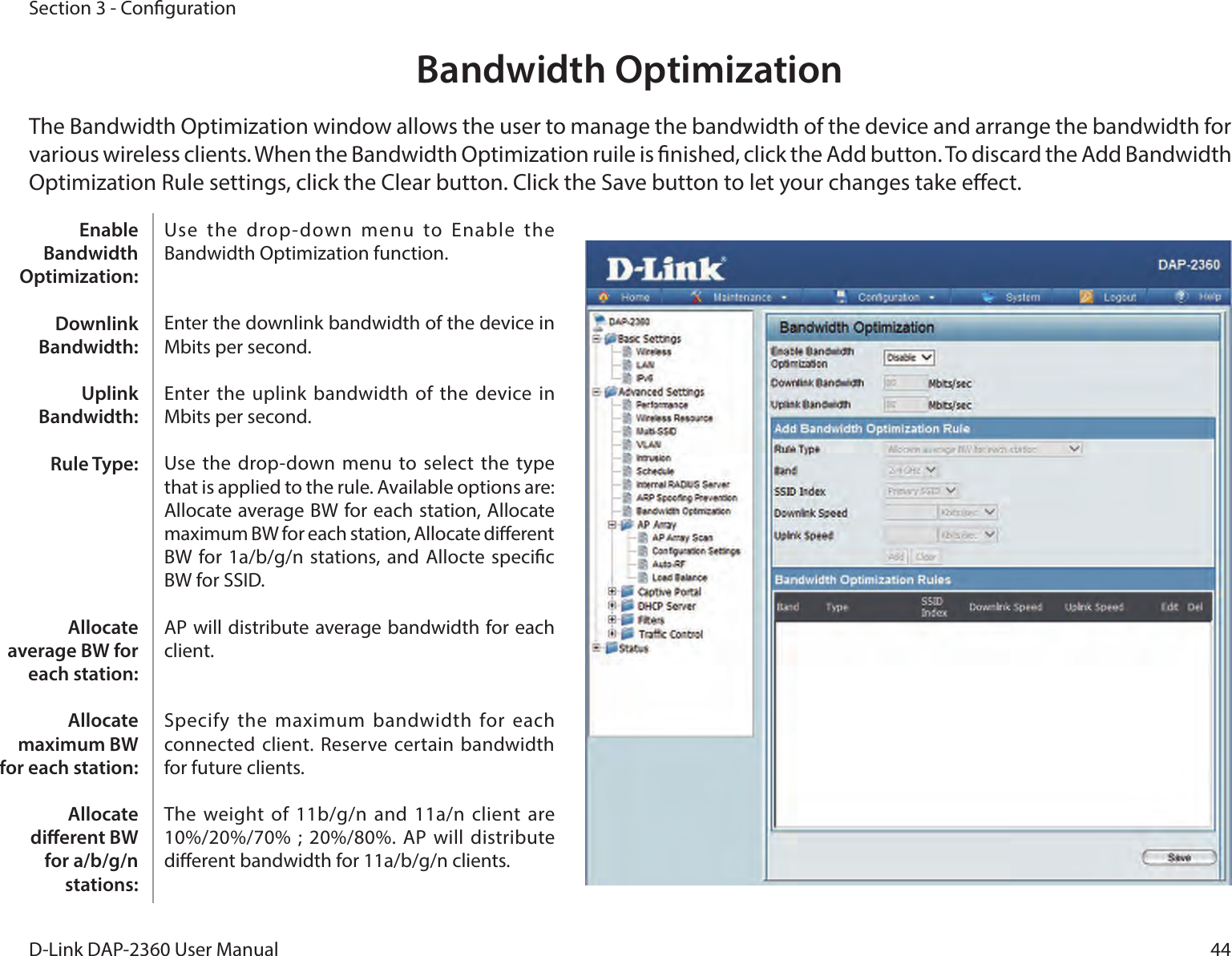 44D-Link DAP-2360 User ManualSection 3 - CongurationBandwidth OptimizationThe Bandwidth Optimization window allows the user to manage the bandwidth of the device and arrange the bandwidth for various wireless clients. When the Bandwidth Optimization ruile is nished, click the Add button. To discard the Add Bandwidth Optimization Rule settings, click the Clear button. Click the Save button to let your changes take eect.Use  the  drop-down  menu  to  Enable  the Bandwidth Optimization function. Enter the downlink bandwidth of the device in Mbits per second.Enter the uplink bandwidth of the  device in Mbits per second.Use the drop-down menu to select the type that is applied to the rule. Available options are: Allocate average BW for each station, Allocate maximum BW for each station, Allocate dierent BW for 1a/b/g/n  stations, and Allocte specic BW for SSID. AP will distribute average bandwidth for each client.Specify the maximum bandwidth for each connected client. Reserve certain bandwidth for future clients.The weight of 11b/g/n and 11a/n client  are 10%/20%/70% ; 20%/80%. AP will  distribute dierent bandwidth for 11a/b/g/n clients. Enable Bandwidth Optimization:Downlink Bandwidth:Uplink Bandwidth:Rule Type:Allocate average BW for each station:Allocate maximum BW for each station: Allocate dierent BW for a/b/g/n stations: