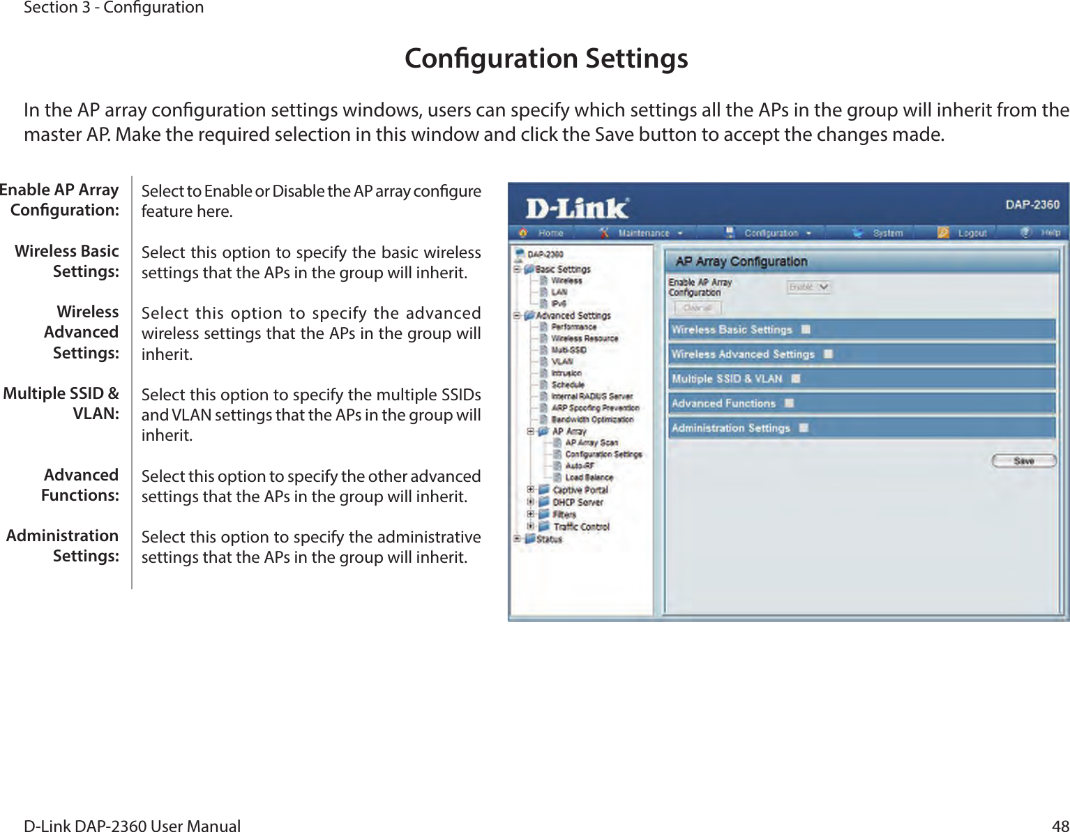48D-Link DAP-2360 User ManualSection 3 - CongurationConguration SettingsIn the AP array conguration settings windows, users can specify which settings all the APs in the group will inherit from the master AP. Make the required selection in this window and click the Save button to accept the changes made.Select to Enable or Disable the AP array congure feature here.Select this option to specify the basic wireless settings that the APs in the group will inherit.Select  this option  to specify the  advanced wireless settings that the APs in the group will inherit.Select this option to specify the multiple SSIDs and VLAN settings that the APs in the group will inherit.Select this option to specify the other advanced settings that the APs in the group will inherit.Select this option to specify the administrative settings that the APs in the group will inherit.Enable AP Array Conguration:Wireless Basic Settings:Wireless Advanced Settings:Multiple SSID &amp; VLAN:Advanced Functions:Administration Settings: