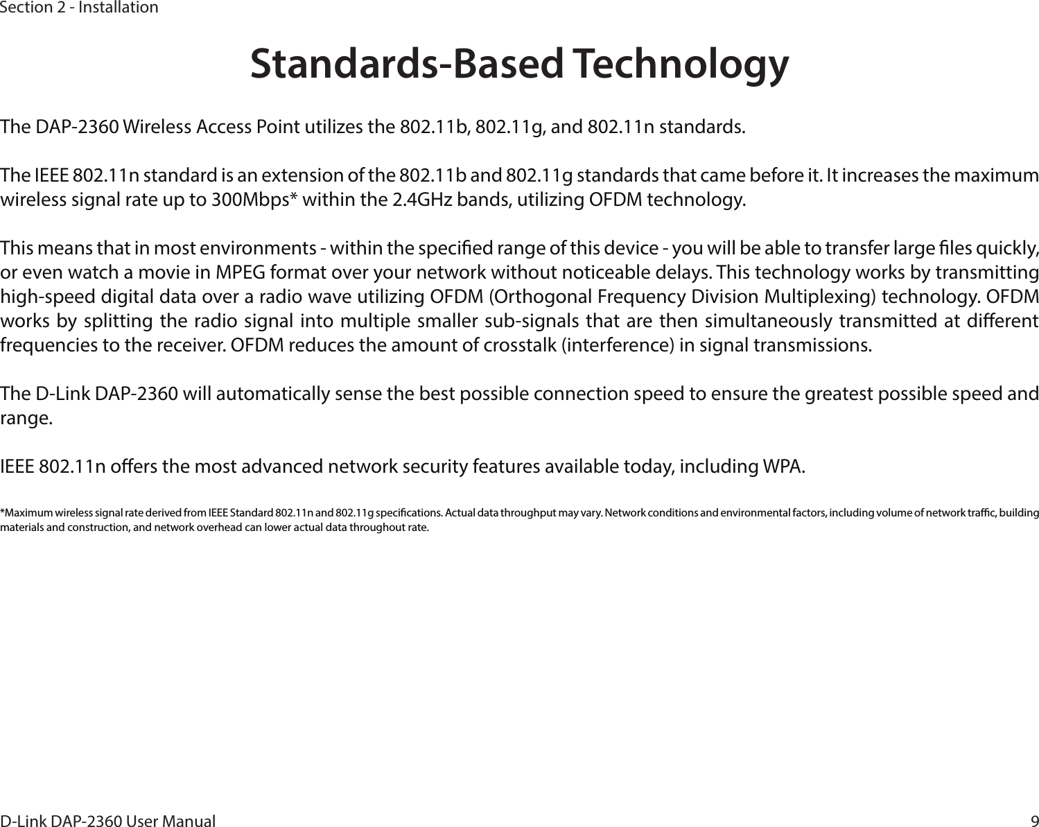 9D-Link DAP-2360 User ManualSection 2 - InstallationStandards-Based TechnologyThe DAP-2360 Wireless Access Point utilizes the 802.11b, 802.11g, and 802.11n standards.The IEEE 802.11n standard is an extension of the 802.11b and 802.11g standards that came before it. It increases the maximum wireless signal rate up to 300Mbps* within the 2.4GHz bands, utilizing OFDM technology.This means that in most environments - within the specied range of this device - you will be able to transfer large les quickly, or even watch a movie in MPEG format over your network without noticeable delays. This technology works by transmitting high-speed digital data over a radio wave utilizing OFDM (Orthogonal Frequency Division Multiplexing) technology. OFDM works by splitting  the radio signal into multiple  smaller sub-signals that are then simultaneously transmitted at dierent frequencies to the receiver. OFDM reduces the amount of crosstalk (interference) in signal transmissions. The D-Link DAP-2360 will automatically sense the best possible connection speed to ensure the greatest possible speed and range.IEEE 802.11n oers the most advanced network security features available today, including WPA.*Maximum wireless signal rate derived from IEEE Standard 802.11n and 802.11g specications. Actual data throughput may vary. Network conditions and environmental factors, including volume of network trac, building materials and construction, and network overhead can lower actual data throughout rate.