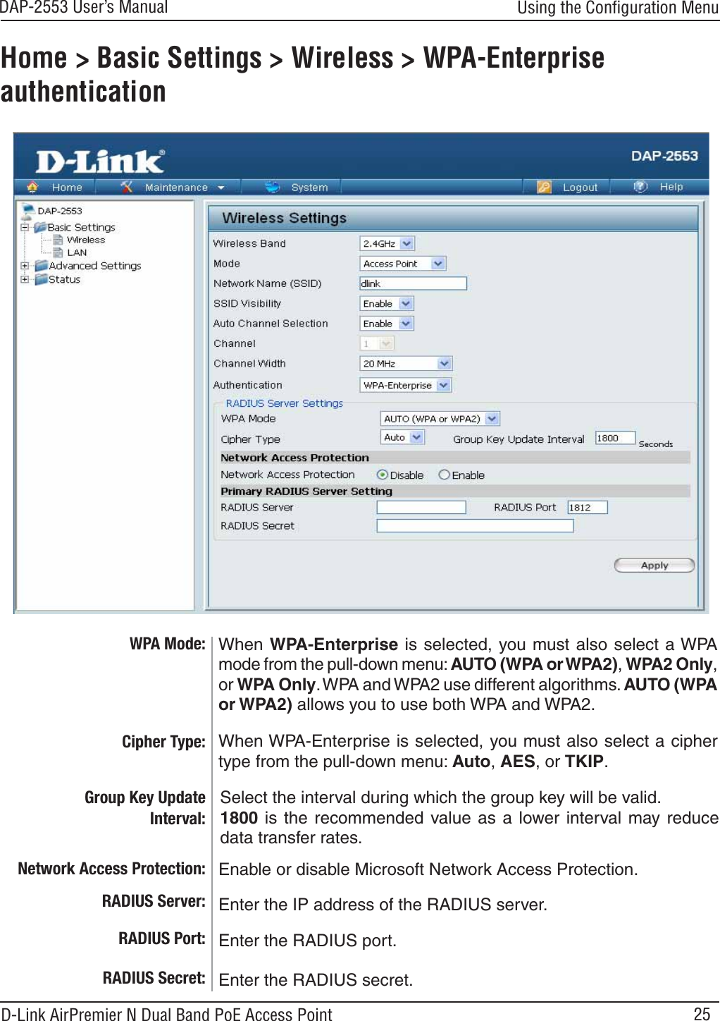 25DAP-2553 User’s ManualD-Link AirPremier N Dual Band PoE Access PointHome &gt; Basic Settings &gt; Wireless &gt; WPA-Enterprise authenticationCipher Type: Group Key Update Interval: When WPA-Enterprise is selected, you must also select a ciphertype from the pull-down menu: Auto,AES,orTKIP.Select the interval during which the group key will be valid.1800 is the recommended value as a lower interval may reducedata transfer rates.Using the Conﬁguration MenuWhen WPA-Enterprise is selected, you must also select a WPAmode from the pull-down menu: AUTO (WPA or WPA2),WPA2 Only,or WPA Only.WPA and WPA2 use different algorithms. AUTO (WPA or WPA2) allows you to use both WPA and WPA2.WPA Mode: RADIUS Server: Enter the IP address of the RADIUS server.RADIUS Port: Enter the RADIUS port.RADIUS Secret: Enter the RADIUS secret.Enable or disable Microsoft Network Access Protection.Network Access Protection: