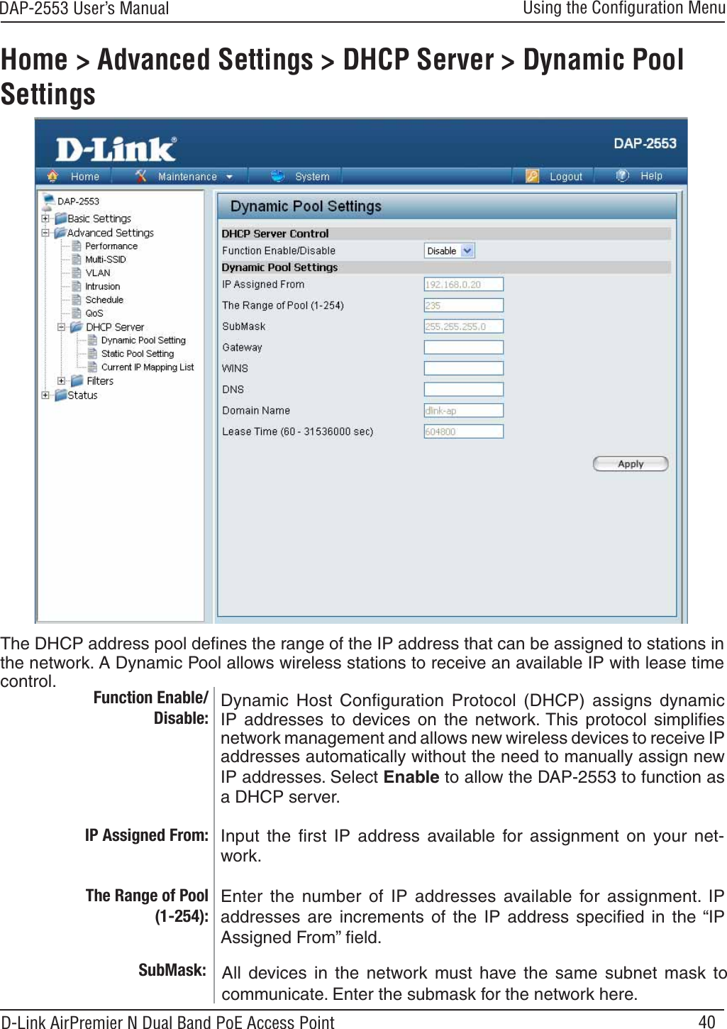 40DAP-2553 User’s ManualD-Link AirPremier N Dual Band PoE Access PointUsing the Conﬁguration MenuHome &gt; Advanced Settings &gt; DHCP Server &gt; Dynamic Pool SettingsFunction Enable/Disable:Dynamic Host Conﬁguration Protocol (DHCP) assigns dynamicIP addresses to devices on the network. This protocol simpliﬁesnetwork management and allows new wireless devices to receive IPaddresses automatically without the need to manually assign newIP addresses. Select Enable to allow the DAP-2553 to function asa DHCP server.Enter the number of IP addresses available for assignment. IPaddresses are increments of the IP address speciﬁed in the “IPAssigned From” ﬁeld.The Range of Pool (1-254):Input the ﬁrst IP address available for assignment on your net-work.SubMask: All devices in the network must have the same subnet mask tocommunicate. Enter the submask for the network here.The DHCP address pool deﬁnes the range of the IP address that can be assigned to stations inthe network. A Dynamic Pool allows wireless stations to receive an available IP with lease timecontrol.IP Assigned From: