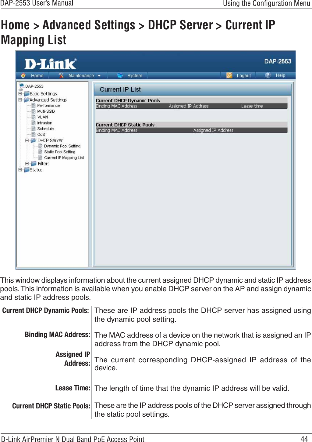 44DAP-2553 User’s ManualD-Link AirPremier N Dual Band PoE Access PointUsing the Conﬁguration MenuHome &gt; Advanced Settings &gt; DHCP Server &gt; Current IP Mapping ListThese are IP address pools the DHCP server has assigned usingthe dynamic pool setting.This window displays information about the current assigned DHCP dynamic and static IP addresspools.This information is available when you enable DHCP server on the AP and assign dynamicand static IP address pools.Current DHCP Dynamic Pools:Binding MAC Address:Lease Time:Current DHCP Static Pools:The MAC address of a device on the network that is assigned an IPaddress from the DHCP dynamic pool.The current corresponding DHCP-assigned IP address of thedevice.The length of time that the dynamic IP address will be valid.These are the IP address pools of the DHCP server assigned throughthe static pool settings.Assigned IP Address: