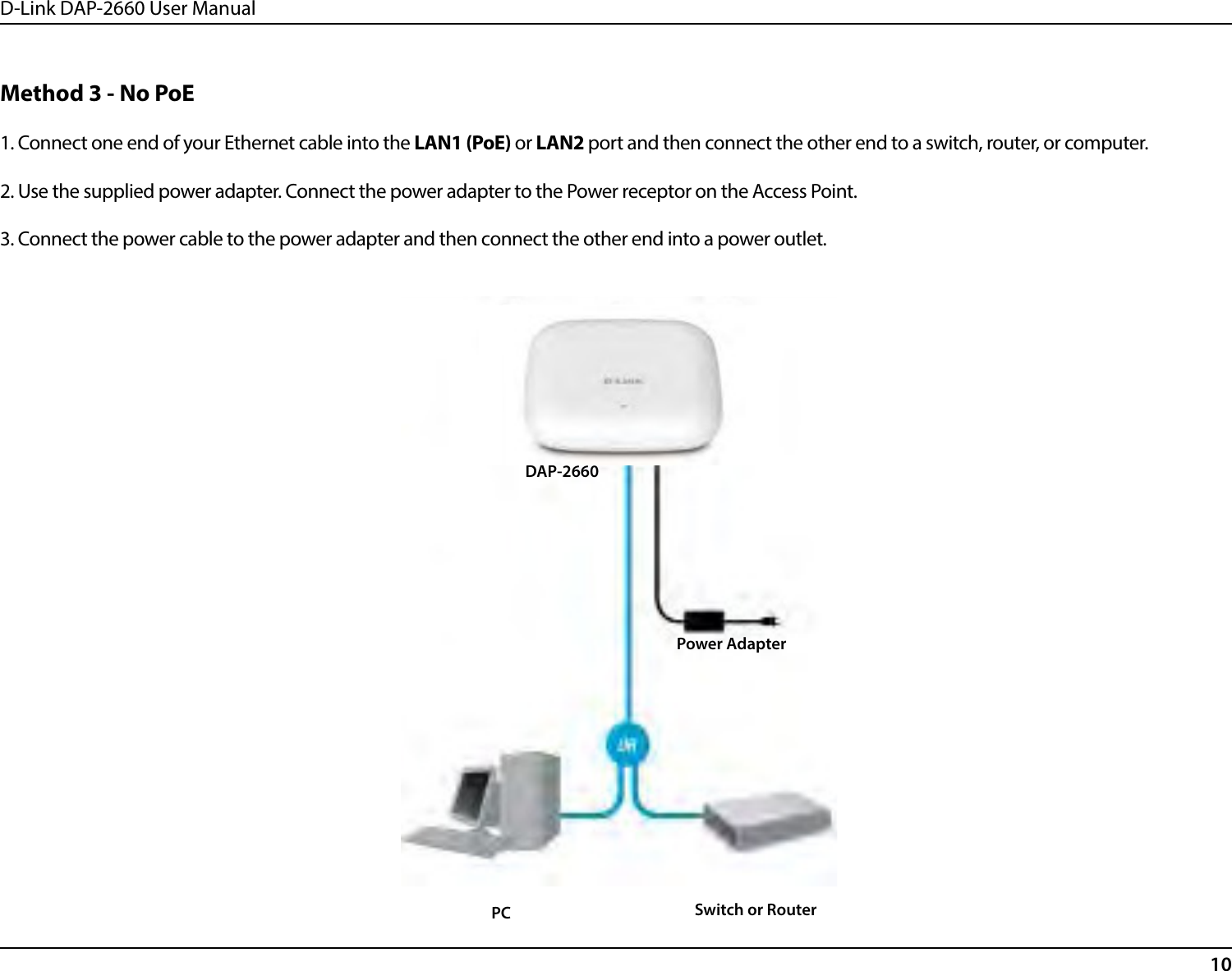 D-Link DAP-2660 User Manual10Method 3 - No PoE1. Connect one end of your Ethernet cable into the LAN1 (PoE) or LAN2 port and then connect the other end to a switch, router, or computer.2. Use the supplied power adapter. Connect the power adapter to the Power receptor on the Access Point.3. Connect the power cable to the power adapter and then connect the other end into a power outlet.DAP-2660Switch or RouterPCPower Adapter