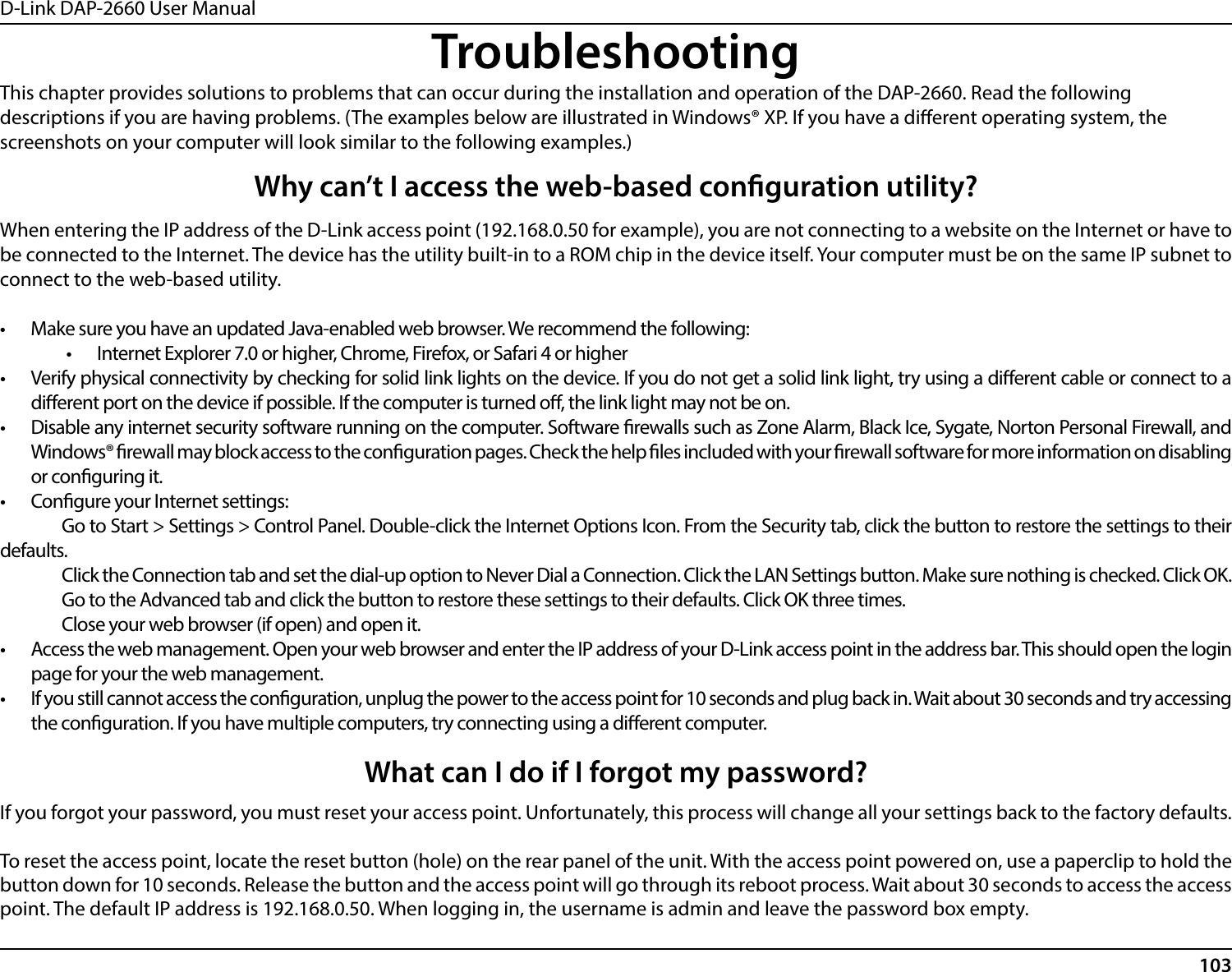 D-Link DAP-2660 User Manual103TroubleshootingWhen entering the IP address of the D-Link access point (192.168.0.50 for example), you are not connecting to a website on the Internet or have to be connected to the Internet. The device has the utility built-in to a ROM chip in the device itself. Your computer must be on the same IP subnet to connect to the web-based utility.•  Make sure you have an updated Java-enabled web browser. We recommend the following:•  Internet Explorer 7.0 or higher, Chrome, Firefox, or Safari 4 or higher•  Verify physical connectivity by checking for solid link lights on the device. If you do not get a solid link light, try using a dierent cable or connect to a dierent port on the device if possible. If the computer is turned o, the link light may not be on.•  Disable any internet security software running on the computer. Software rewalls such as Zone Alarm, Black Ice, Sygate, Norton Personal Firewall, and Windows® rewall may block access to the conguration pages. Check the help les included with your rewall software for more information on disabling or conguring it.•  Congure your Internet settings:  Go to Start &gt; Settings &gt; Control Panel. Double-click the Internet Options Icon. From the Security tab, click the button to restore the settings to their defaults.  Click the Connection tab and set the dial-up option to Never Dial a Connection. Click the LAN Settings button. Make sure nothing is checked. Click OK.  Go to the Advanced tab and click the button to restore these settings to their defaults. Click OK three times.  Close your web browser (if open) and open it.•  Access the web management. Open your web browser and enter the IP address of your D-Link access point in the address bar. This should open the login page for your the web management.•  If you still cannot access the conguration, unplug the power to the access point for 10 seconds and plug back in. Wait about 30 seconds and try accessing the conguration. If you have multiple computers, try connecting using a dierent computer.Why can’t I access the web-based conguration utility?This chapter provides solutions to problems that can occur during the installation and operation of the DAP-2660. Read the following descriptions if you are having problems. (The examples below are illustrated in Windows® XP. If you have a dierent operating system, the screenshots on your computer will look similar to the following examples.)If you forgot your password, you must reset your access point. Unfortunately, this process will change all your settings back to the factory defaults.To reset the access point, locate the reset button (hole) on the rear panel of the unit. With the access point powered on, use a paperclip to hold the button down for 10 seconds. Release the button and the access point will go through its reboot process. Wait about 30 seconds to access the access point. The default IP address is 192.168.0.50. When logging in, the username is admin and leave the password box empty.What can I do if I forgot my password?