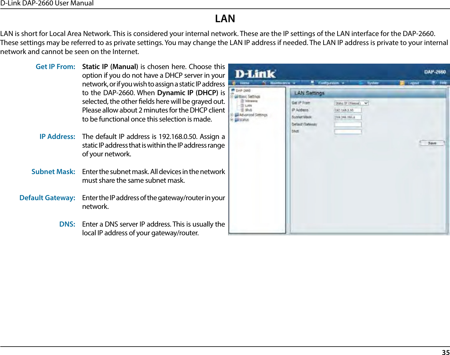 D-Link DAP-2660 User Manual35LANLAN is short for Local Area Network. This is considered your internal network. These are the IP settings of the LAN interface for the DAP-2660. These settings may be referred to as private settings. You may change the LAN IP address if needed. The LAN IP address is private to your internal network and cannot be seen on the Internet.Get IP From:IP Address:Subnet Mask:Default Gateway:DNS:Static IP (Manual) is chosen here. Choose this option if you do not have a DHCP server in your network, or if you wish to assign a static IP address to the DAP-2660. When Dynamic IP (DHCP) is selected, the other elds here will be grayed out. Please allow about 2 minutes for the DHCP client to be functional once this selection is made.The default IP address is 192.168.0.50. Assign a static IP address that is within the IP address range of your network.Enter the subnet mask. All devices in the network must share the same subnet mask.Enter the IP address of the gateway/router in your network. Enter a DNS server IP address. This is usually the local IP address of your gateway/router.