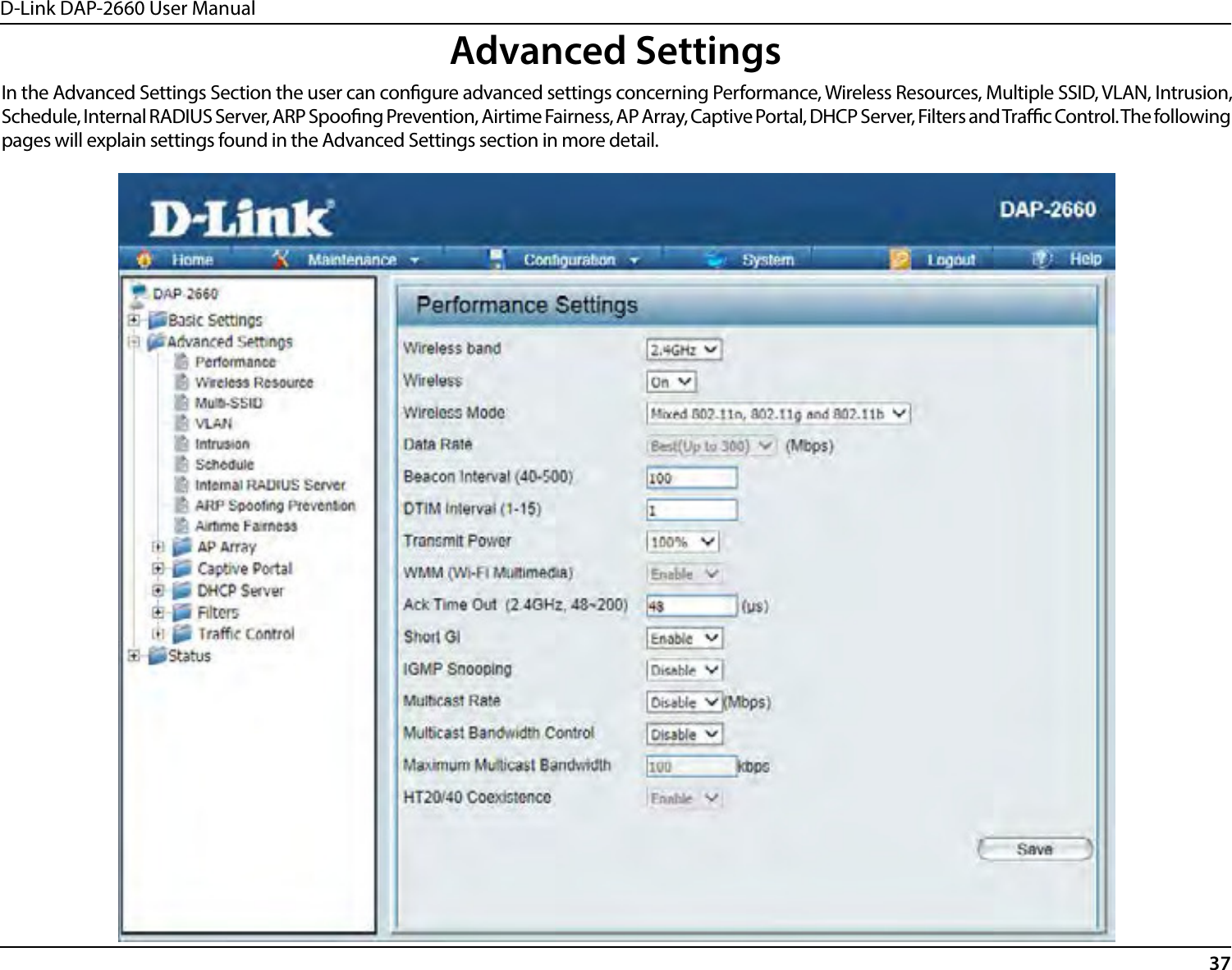 D-Link DAP-2660 User Manual37Advanced SettingsIn the Advanced Settings Section the user can congure advanced settings concerning Performance, Wireless Resources, Multiple SSID, VLAN, Intrusion, Schedule, Internal RADIUS Server, ARP Spoong Prevention, Airtime Fairness, AP Array, Captive Portal, DHCP Server, Filters and Trac Control. The following pages will explain settings found in the Advanced Settings section in more detail.