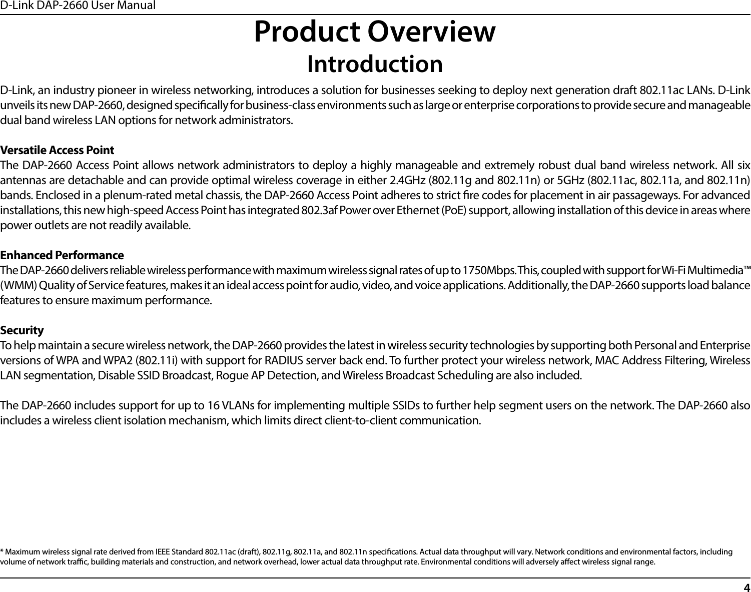 D-Link DAP-2660 User Manual4Product OverviewIntroductionD-Link, an industry pioneer in wireless networking, introduces a solution for businesses seeking to deploy next generation draft 802.11ac LANs. D-Link unveils its new DAP-2660, designed specically for business-class environments such as large or enterprise corporations to provide secure and manageable dual band wireless LAN options for network administrators.Versatile Access PointThe DAP-2660 Access Point allows network administrators to deploy a highly manageable and extremely robust dual band wireless network. All six antennas are detachable and can provide optimal wireless coverage in either 2.4GHz (802.11g and 802.11n) or 5GHz (802.11ac, 802.11a, and 802.11n) bands. Enclosed in a plenum-rated metal chassis, the DAP-2660 Access Point adheres to strict re codes for placement in air passageways. For advanced installations, this new high-speed Access Point has integrated 802.3af Power over Ethernet (PoE) support, allowing installation of this device in areas where power outlets are not readily available.Enhanced PerformanceThe DAP-2660 delivers reliable wireless performance with maximum wireless signal rates of up to 1750Mbps. This, coupled with support for Wi-Fi Multimedia™ (WMM) Quality of Service features, makes it an ideal access point for audio, video, and voice applications. Additionally, the DAP-2660 supports load balance features to ensure maximum performance.SecurityTo help maintain a secure wireless network, the DAP-2660 provides the latest in wireless security technologies by supporting both Personal and Enterprise versions of WPA and WPA2 (802.11i) with support for RADIUS server back end. To further protect your wireless network, MAC Address Filtering, Wireless LAN segmentation, Disable SSID Broadcast, Rogue AP Detection, and Wireless Broadcast Scheduling are also included.The DAP-2660 includes support for up to 16 VLANs for implementing multiple SSIDs to further help segment users on the network. The DAP-2660 also includes a wireless client isolation mechanism, which limits direct client-to-client communication.* Maximum wireless signal rate derived from IEEE Standard 802.11ac (draft), 802.11g, 802.11a, and 802.11n specications. Actual data throughput will vary. Network conditions and environmental factors, including volume of network trac, building materials and construction, and network overhead, lower actual data throughput rate. Environmental conditions will adversely aect wireless signal range.