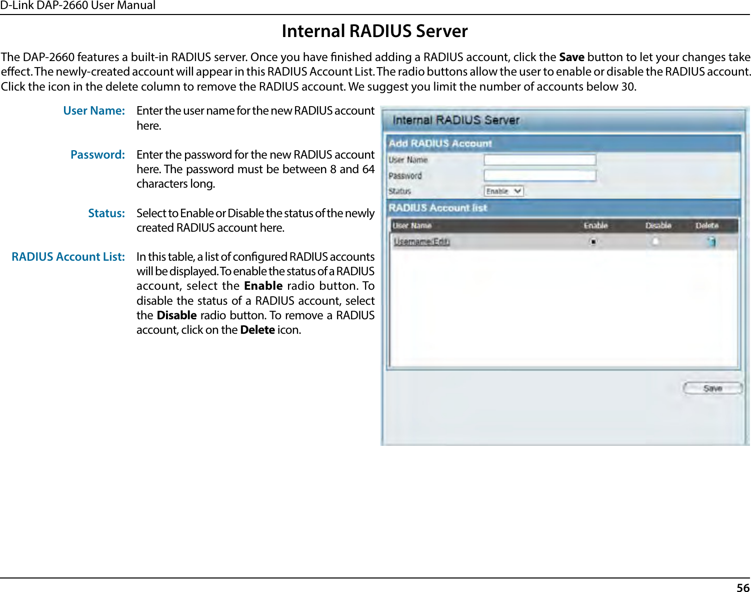 D-Link DAP-2660 User Manual56Internal RADIUS ServerThe DAP-2660 features a built-in RADIUS server. Once you have nished adding a RADIUS account, click the Save button to let your changes take eect. The newly-created account will appear in this RADIUS Account List. The radio buttons allow the user to enable or disable the RADIUS account. Click the icon in the delete column to remove the RADIUS account. We suggest you limit the number of accounts below 30.User Name:Password:Status:RADIUS Account List:Enter the user name for the new RADIUS account here.Enter the password for the new RADIUS account here. The password must be between 8 and 64 characters long.Select to Enable or Disable the status of the newly created RADIUS account here.In this table, a list of congured RADIUS accounts will be displayed. To enable the status of a RADIUS account, select the Enable radio button. To disable the status of a RADIUS account, select the Disable radio button. To remove a RADIUS account, click on the Delete icon.