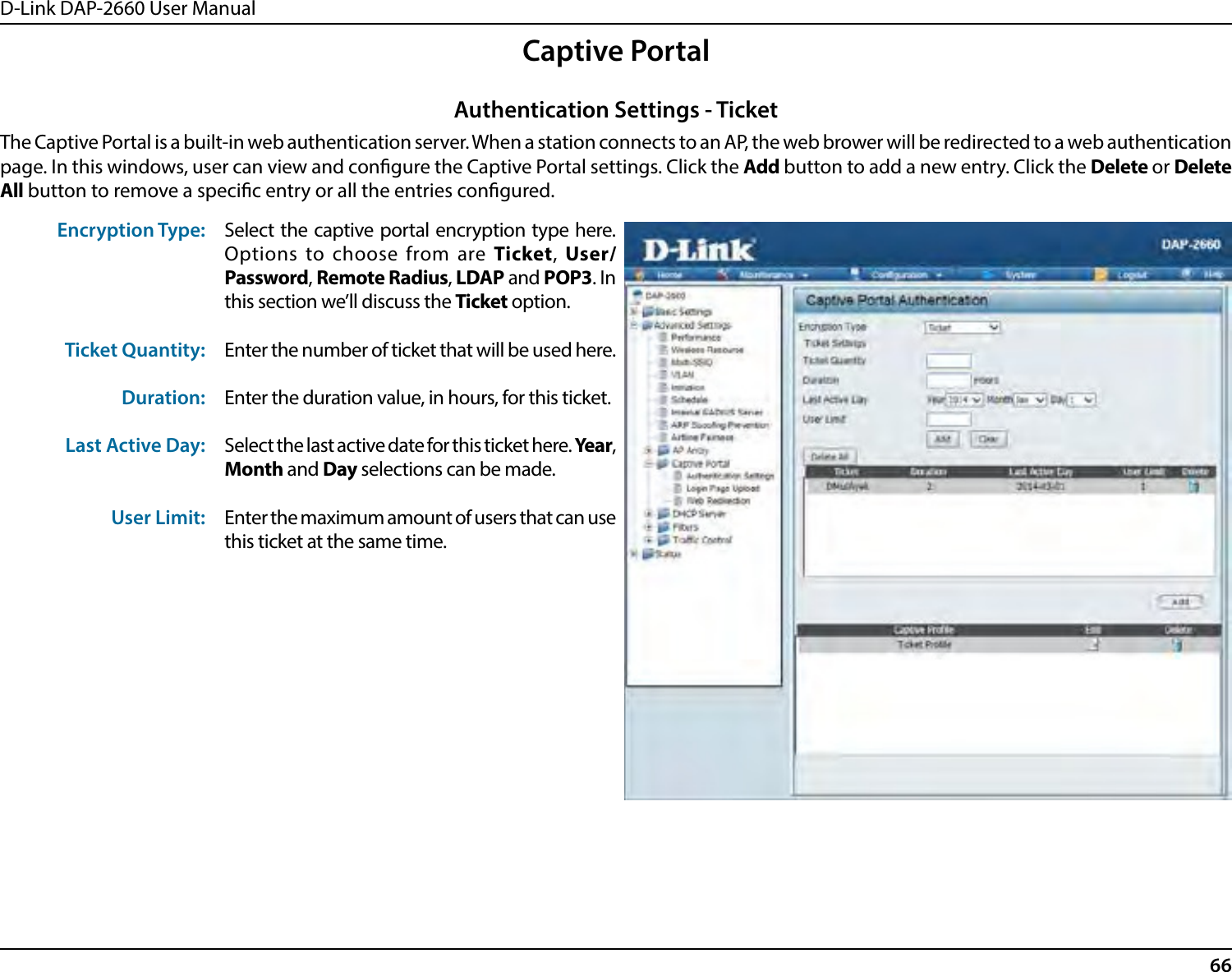 D-Link DAP-2660 User Manual66Captive PortalThe Captive Portal is a built-in web authentication server. When a station connects to an AP, the web brower will be redirected to a web authentication page. In this windows, user can view and congure the Captive Portal settings. Click the Add button to add a new entry. Click the Delete or Delete All button to remove a specic entry or all the entries congured.Encryption Type:Ticket Quantity:Duration:Last Active Day:User Limit:Select the captive portal encryption type here. Options to choose from are Ticket, User/Password, Remote Radius, LDAP and POP3. In this section we’ll discuss the Ticket option.Enter the number of ticket that will be used here.Enter the duration value, in hours, for this ticket.Select the last active date for this ticket here. Year, Month and Day selections can be made.Enter the maximum amount of users that can use this ticket at the same time.Authentication Settings - Ticket