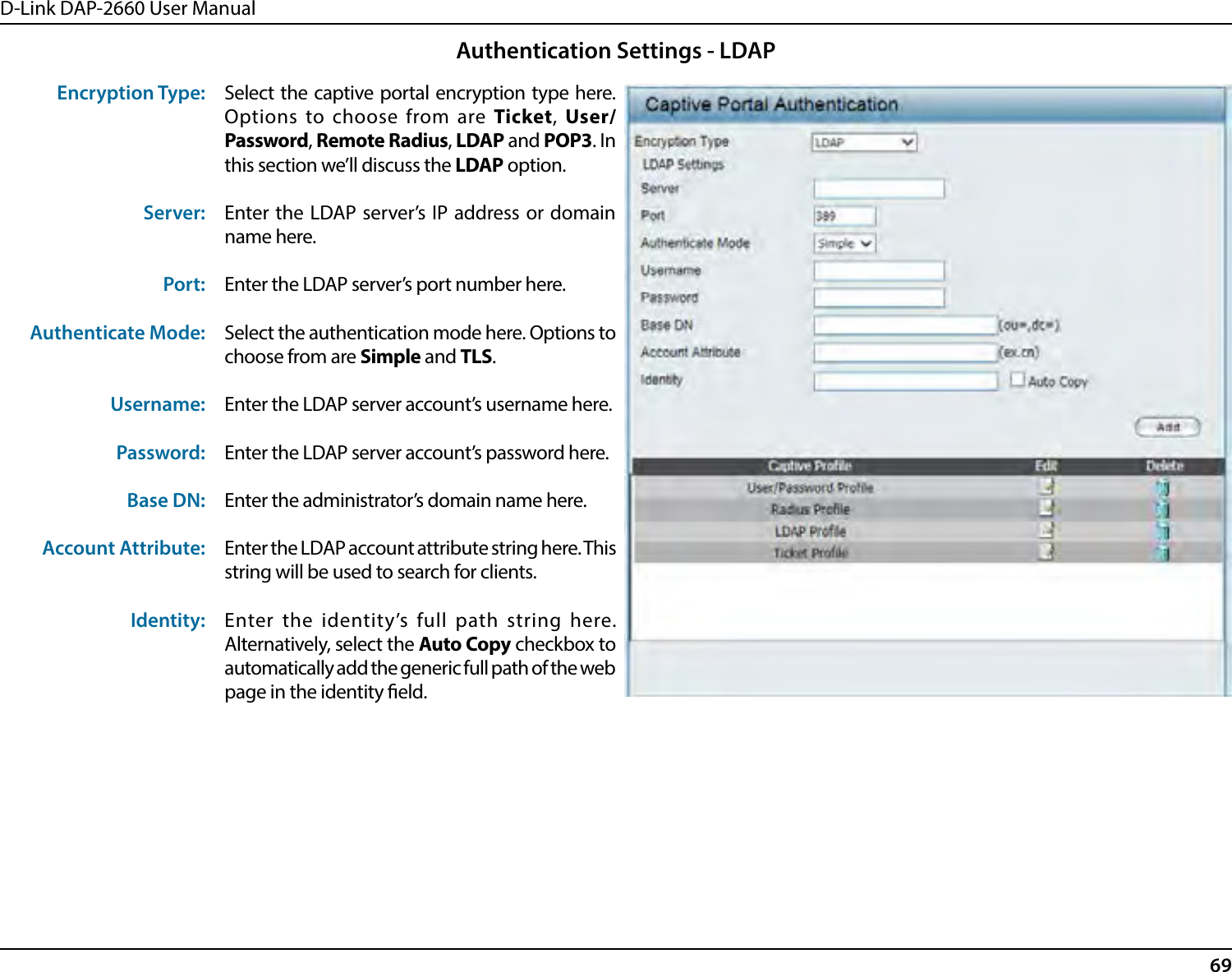 D-Link DAP-2660 User Manual69Encryption Type:Server:Port:Authenticate Mode:Username:Password:Base DN:Account Attribute:Identity:Select the captive portal encryption type here. Options to choose from are Ticket, User/Password, Remote Radius, LDAP and POP3. In this section we’ll discuss the LDAP option.Enter the LDAP server’s IP address or domain name here.Enter the LDAP server’s port number here.Select the authentication mode here. Options to choose from are Simple and TLS.Enter the LDAP server account’s username here.Enter the LDAP server account’s password here.Enter the administrator’s domain name here.Enter the LDAP account attribute string here. This string will be used to search for clients.Enter the identity’s full path string here. Alternatively, select the Auto Copy checkbox to automatically add the generic full path of the web page in the identity eld.Authentication Settings - LDAP