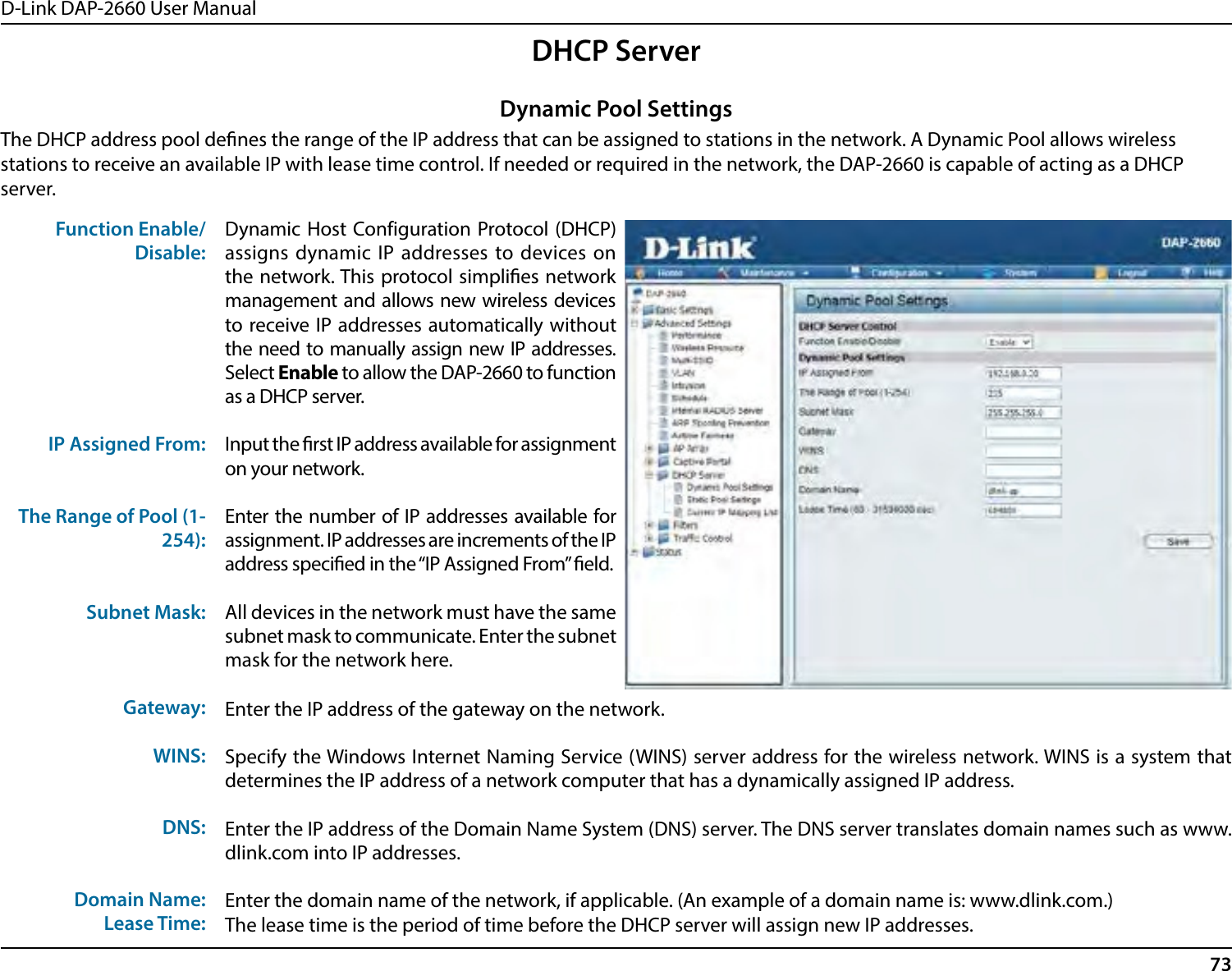 D-Link DAP-2660 User Manual73DHCP ServerThe DHCP address pool denes the range of the IP address that can be assigned to stations in the network. A Dynamic Pool allows wireless stations to receive an available IP with lease time control. If needed or required in the network, the DAP-2660 is capable of acting as a DHCP server.Function Enable/Disable:IP Assigned From:The Range of Pool (1-254):Subnet Mask:Gateway:WINS:DNS:Domain Name:Lease Time:Dynamic Host Configuration Protocol (DHCP) assigns dynamic IP addresses to devices on the network. This protocol simplies network management and allows new wireless devices to receive IP addresses automatically without the need to manually assign new IP addresses. Select Enable to allow the DAP-2660 to function as a DHCP server.Input the rst IP address available for assignment on your network.Enter the number of IP addresses available for assignment. IP addresses are increments of the IP address specied in the “IP Assigned From” eld.All devices in the network must have the same subnet mask to communicate. Enter the subnet mask for the network here.Dynamic Pool SettingsEnter the IP address of the gateway on the network.Specify the Windows Internet Naming Service (WINS) server address for the wireless network. WINS is a system that determines the IP address of a network computer that has a dynamically assigned IP address.Enter the IP address of the Domain Name System (DNS) server. The DNS server translates domain names such as www.dlink.com into IP addresses.Enter the domain name of the network, if applicable. (An example of a domain name is: www.dlink.com.)The lease time is the period of time before the DHCP server will assign new IP addresses.