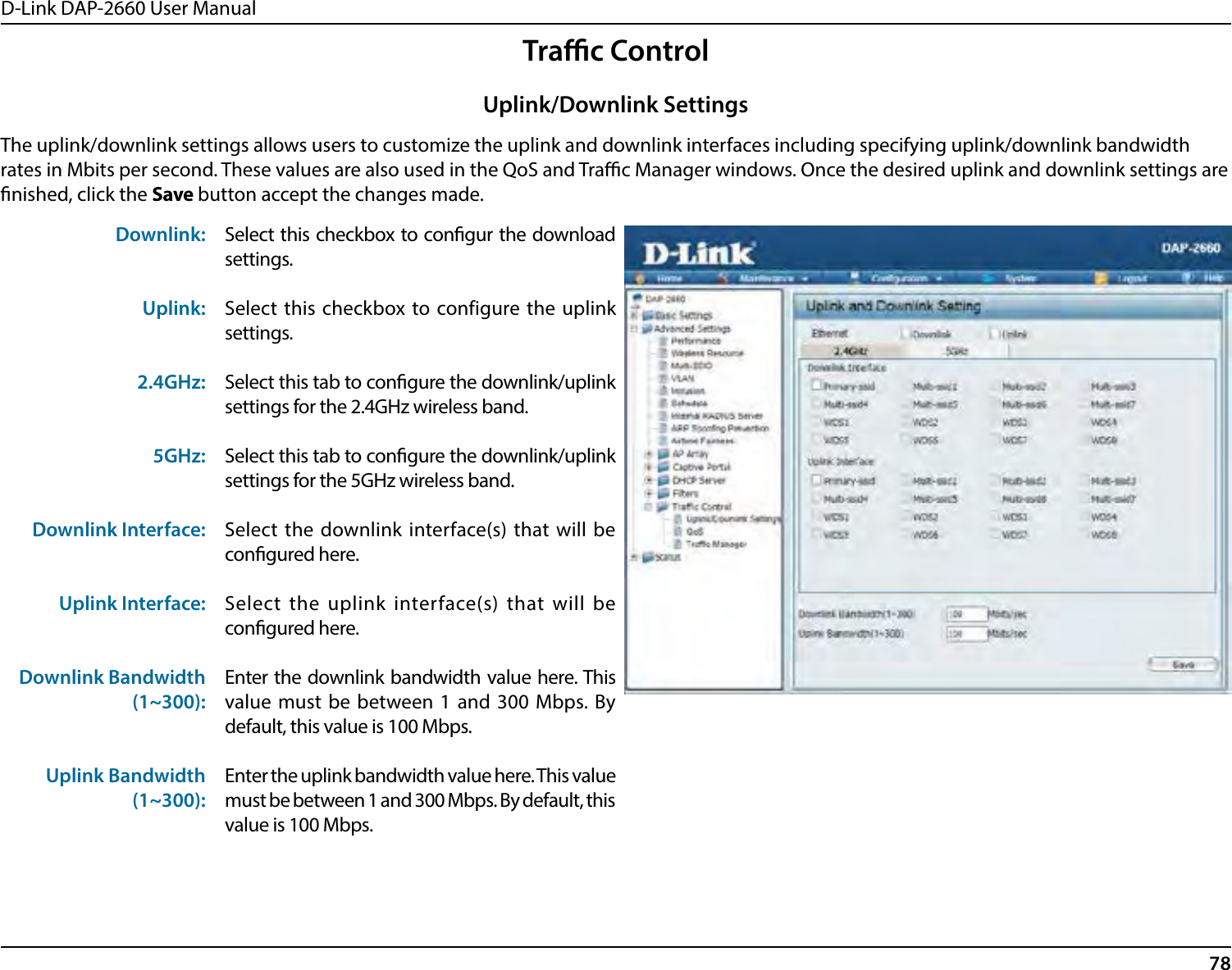 D-Link DAP-2660 User Manual78Trac ControlThe uplink/downlink settings allows users to customize the uplink and downlink interfaces including specifying uplink/downlink bandwidth rates in Mbits per second. These values are also used in the QoS and Trac Manager windows. Once the desired uplink and downlink settings are nished, click the Save button accept the changes made.Downlink:Uplink:2.4GHz:5GHz:Downlink Interface:Uplink Interface:Downlink Bandwidth (1~300):Uplink Bandwidth (1~300):Select this checkbox to congur the download settings.Select this checkbox to configure the uplink settings.Select this tab to congure the downlink/uplink settings for the 2.4GHz wireless band.Select this tab to congure the downlink/uplink settings for the 5GHz wireless band.Select the downlink interface(s) that will be congured here.Select the uplink interface(s) that will be congured here.Enter the downlink bandwidth value here. This value must be between 1 and 300 Mbps. By default, this value is 100 Mbps.Enter the uplink bandwidth value here. This value must be between 1 and 300 Mbps. By default, this value is 100 Mbps.Uplink/Downlink Settings