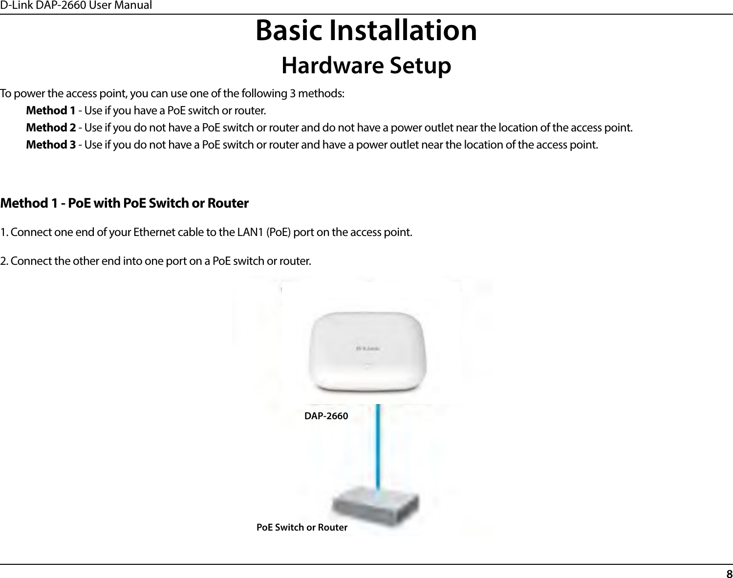D-Link DAP-2660 User Manual8Basic InstallationHardware SetupTo power the access point, you can use one of the following 3 methods:Method 1 - Use if you have a PoE switch or router.Method 2 - Use if you do not have a PoE switch or router and do not have a power outlet near the location of the access point.Method 3 - Use if you do not have a PoE switch or router and have a power outlet near the location of the access point.DAP-2660PoE Switch or RouterMethod 1 - PoE with PoE Switch or Router1. Connect one end of your Ethernet cable to the LAN1 (PoE) port on the access point.2. Connect the other end into one port on a PoE switch or router.