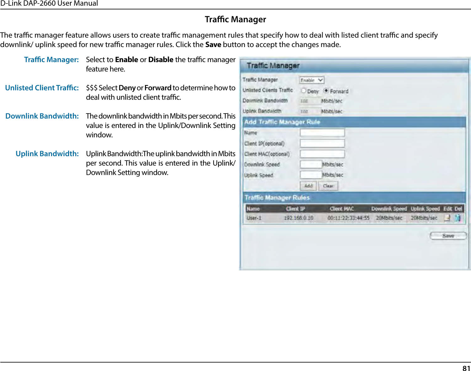 D-Link DAP-2660 User Manual81The trac manager feature allows users to create trac management rules that specify how to deal with listed client trac and specify downlink/ uplink speed for new trac manager rules. Click the Save button to accept the changes made.Trac Manager: Unlisted Client Trac: Downlink Bandwidth: Uplink Bandwidth:Select to Enable or Disable the trac manager feature here.$$$ Select Deny or Forward to determine how to deal with unlisted client trac. The downlink bandwidth in Mbits per second. This value is entered in the Uplink/Downlink Setting window. Uplink Bandwidth:The uplink bandwidth in Mbits per second. This value is entered in the Uplink/Downlink Setting window.Trac Manager