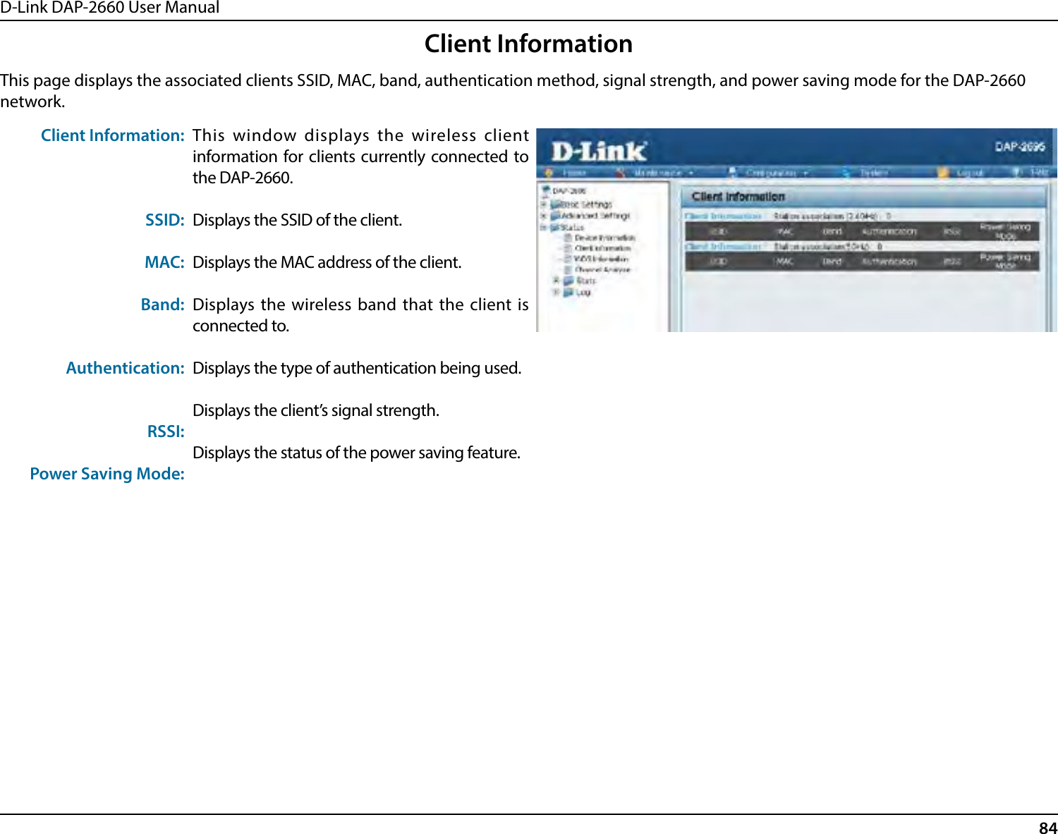 D-Link DAP-2660 User Manual84Client InformationThis page displays the associated clients SSID, MAC, band, authentication method, signal strength, and power saving mode for the DAP-2660 network.Client Information:SSID:MAC:Band:Authentication:RSSI:Power Saving Mode:This window displays the wireless client information for clients currently connected to the DAP-2660.Displays the SSID of the client.Displays the MAC address of the client.Displays the wireless band that the client is connected to.Displays the type of authentication being used.Displays the client’s signal strength.Displays the status of the power saving feature.