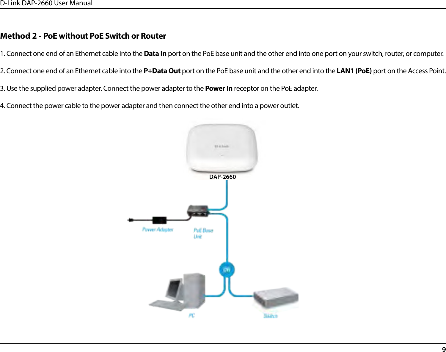D-Link DAP-2660 User Manual9Method 2 - PoE without PoE Switch or Router1. Connect one end of an Ethernet cable into the Data In port on the PoE base unit and the other end into one port on your switch, router, or computer. 2. Connect one end of an Ethernet cable into the P+Data Out port on the PoE base unit and the other end into the LAN1 (PoE) port on the Access Point. 3. Use the supplied power adapter. Connect the power adapter to the Power In receptor on the PoE adapter.4. Connect the power cable to the power adapter and then connect the other end into a power outlet.DAP-2660