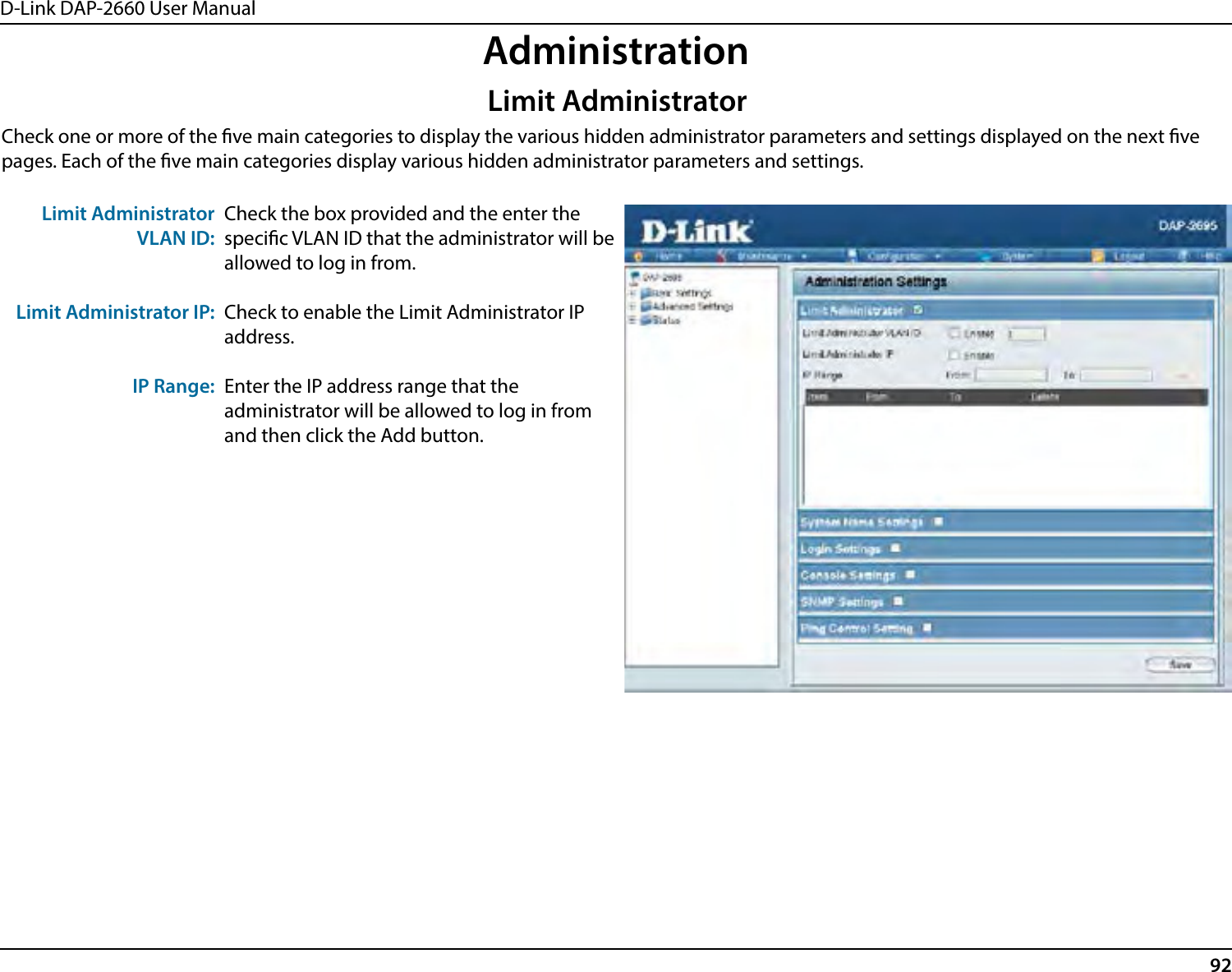 D-Link DAP-2660 User Manual92AdministrationCheck one or more of the ve main categories to display the various hidden administrator parameters and settings displayed on the next ve pages. Each of the ve main categories display various hidden administrator parameters and settings.Limit Administrator VLAN ID:Limit Administrator IP:IP Range:Check the box provided and the enter the specic VLAN ID that the administrator will be allowed to log in from.Check to enable the Limit Administrator IP address.Enter the IP address range that the administrator will be allowed to log in from and then click the Add button.Limit Administrator
