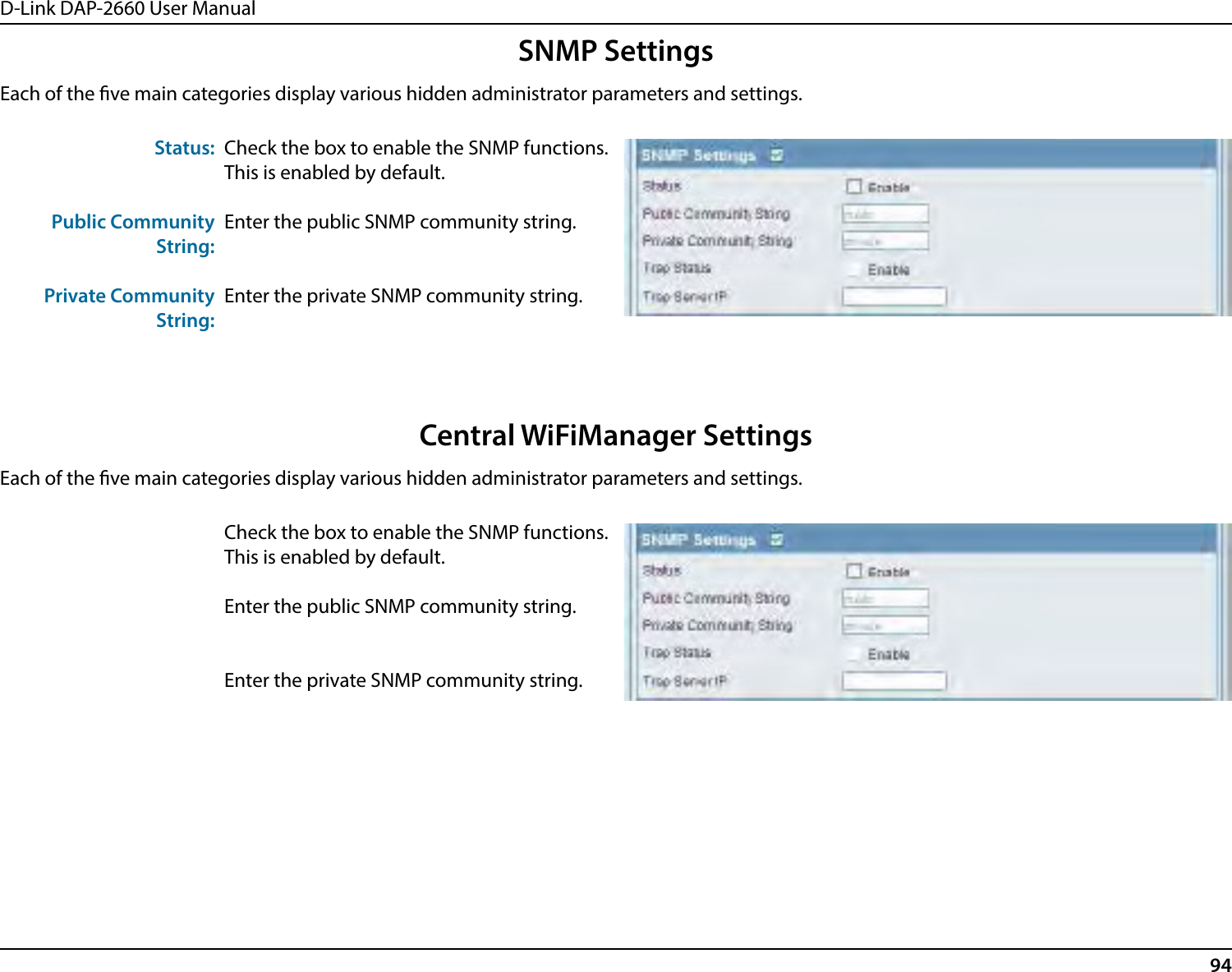 D-Link DAP-2660 User Manual94SNMP SettingsEach of the ve main categories display various hidden administrator parameters and settings.Status:Public Community String:Private Community String:Check the box to enable the SNMP functions. This is enabled by default.Enter the public SNMP community string.Enter the private SNMP community string.Central WiFiManager SettingsEach of the ve main categories display various hidden administrator parameters and settings.Check the box to enable the SNMP functions. This is enabled by default.Enter the public SNMP community string.Enter the private SNMP community string.