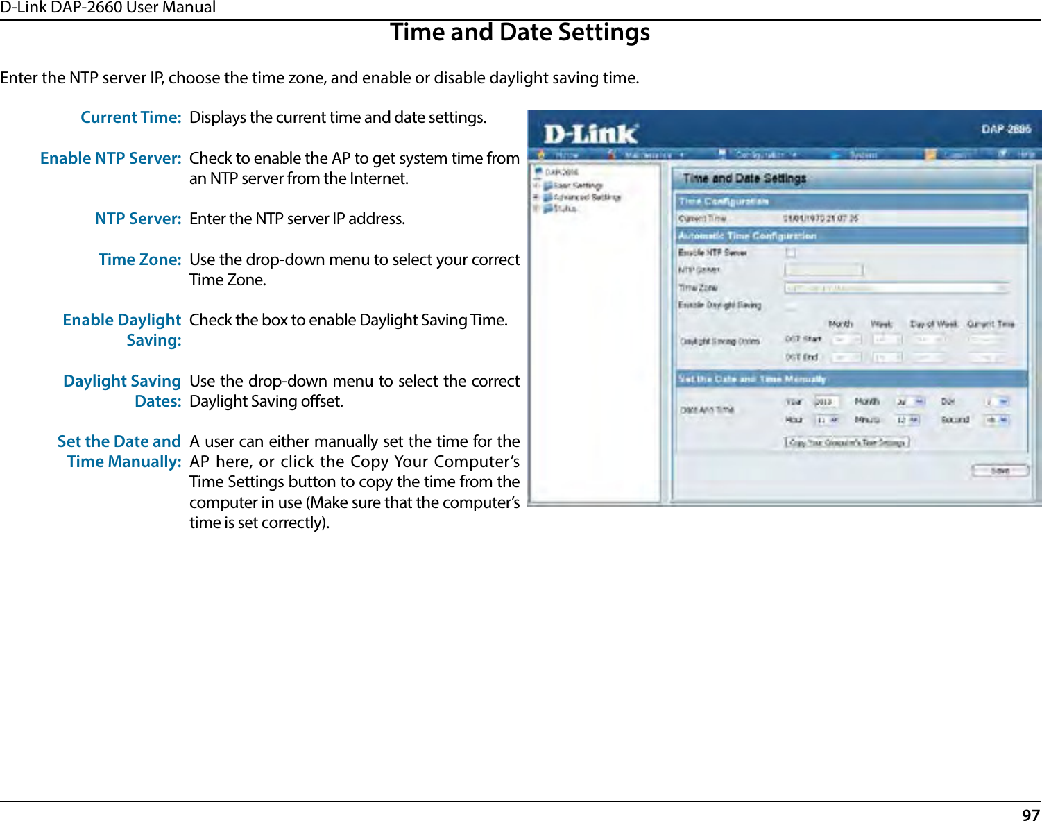 D-Link DAP-2660 User Manual97Time and Date SettingsEnter the NTP server IP, choose the time zone, and enable or disable daylight saving time.Current Time:Enable NTP Server:NTP Server:Time Zone:Enable DaylightSaving:Daylight SavingDates:Set the Date andTime Manually:Displays the current time and date settings.Check to enable the AP to get system time from an NTP server from the Internet.Enter the NTP server IP address.Use the drop-down menu to select your correct Time Zone.Check the box to enable Daylight Saving Time.Use the drop-down menu to select the correct Daylight Saving oset.A user can either manually set the time for the AP here, or click the Copy Your Computer’s Time Settings button to copy the time from the computer in use (Make sure that the computer’s time is set correctly).