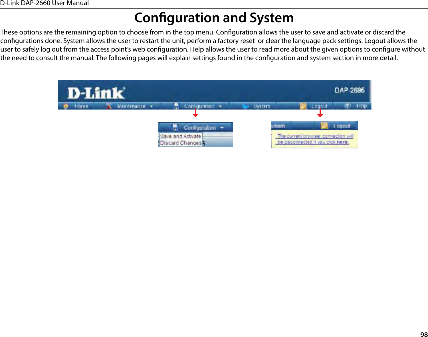 D-Link DAP-2660 User Manual98Conguration and SystemThese options are the remaining option to choose from in the top menu. Conguration allows the user to save and activate or discard the congurations done. System allows the user to restart the unit, perform a factory reset  or clear the language pack settings. Logout allows the user to safely log out from the access point’s web conguration. Help allows the user to read more about the given options to congure without the need to consult the manual. The following pages will explain settings found in the conguration and system section in more detail.