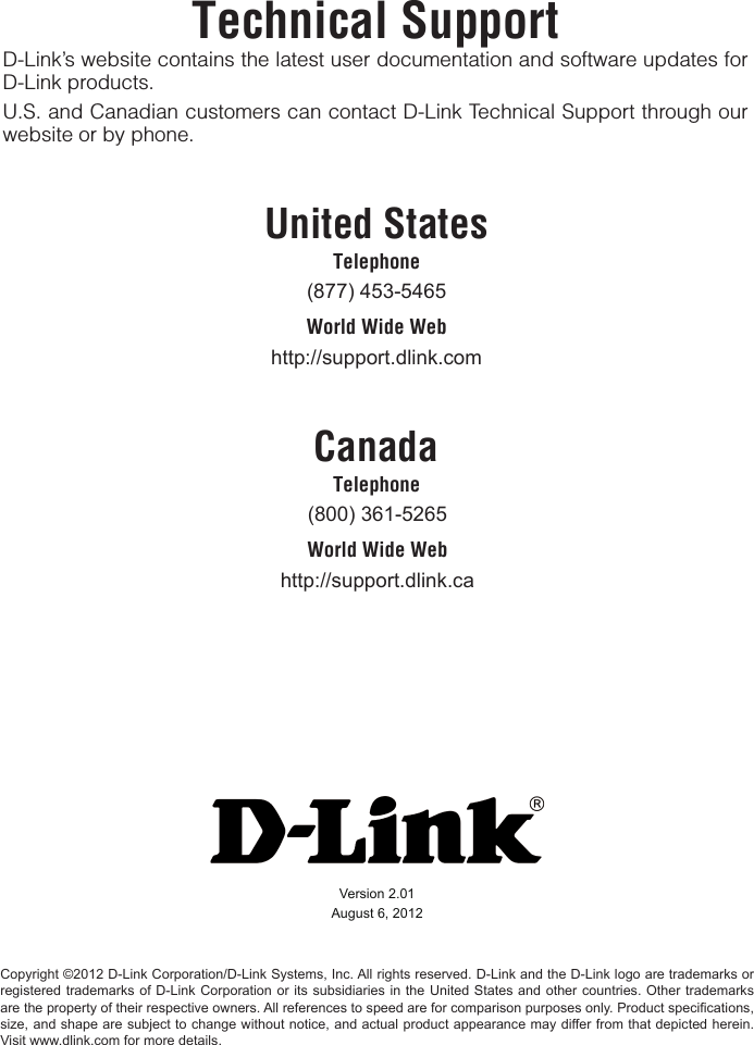 Technical SupportD-Link’s website contains the latest user documentation and software updates for D-Link products.U.S. and Canadian customers can contact D-Link Technical Support through our website or by phone.United StatesTelephone (877)453-5465World Wide Webhttp://support.dlink.comCanadaTelephone (800)361-5265World Wide Webhttp://support.dlink.caVersion2.01August6,2012Copyright©2012D-LinkCorporation/D-LinkSystems,Inc.Allrightsreserved.D-LinkandtheD-Linklogoaretrademarksorregisteredtrademarksof D-Link Corporationoritssubsidiariesinthe United Statesandothercountries.Othertrademarksarethepropertyoftheirrespectiveowners.Allreferencestospeedareforcomparisonpurposesonly.Productspecications,size,andshapearesubjecttochangewithoutnotice,andactualproductappearancemaydifferfromthatdepictedherein.Visitwww.dlink.comformoredetails.
