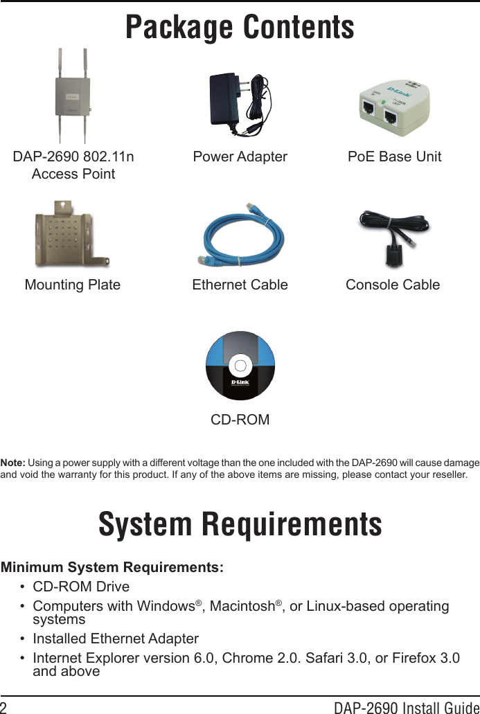 2 DAP-2690 Install GuideMinimum System Requirements:• CD-ROMDrive• ComputerswithWindows®,Macintosh®,orLinux-basedoperatingsystems• InstalledEthernetAdapter• InternetExplorerversion6.0,Chrome2.0.Safari3.0,orFirefox3.0andaboveSystem RequirementsPackage ContentsNote: UsingapowersupplywithadifferentvoltagethantheoneincludedwiththeDAP-2690willcausedamageandvoidthewarrantyforthisproduct.Ifanyoftheaboveitemsaremissing,pleasecontactyourreseller.DAP-2690802.11nAccessPointPowerAdapterEthernetCablePoEBaseUnitCD-ROMConsoleCableMountingPlate