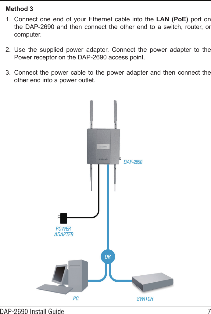 DAP-2690 Install Guide 7Method 31. Connectone end ofyourEthernetcableinto the LAN  (PoE)port ontheDAP-2690andthenconnecttheotherendto aswitch,router,orcomputer.2. Use the supplied power adapter. Connect the power adapter to thePowerreceptorontheDAP-2690accesspoint.3. Connectthepowercabletothepoweradapterandthenconnecttheotherendintoapoweroutlet.