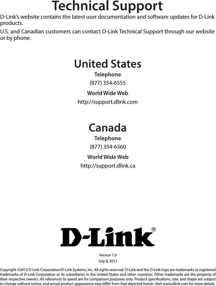 Technical SupportD-Link’s website contains the latest user documentation and software updates for D-Link products.U.S. and Canadian customers can contact D-Link Technical Support through our website or by phone.United StatesTelephone (877) 354-6555World Wide Webhttp://support.dlink.comCanadaTelephone (877) 354-6560World Wide Webhttp://support.dlink.caVersion 1.0July 8, 2013Copyright ©2013 D-Link Corporation/D-Link Systems, Inc. All rights reserved. D-Link and the D-Link logo are trademarks or registered trademarks of D-Link Corporation or its subsidiaries in the United States and other countries. Other trademarks are the property of their respective owners. All references to speed are for comparison purposes only. Product specications, size, and shape are subject to change without notice, and actual product appearance may dier from that depicted herein. Visit www.dlink.com for more details.