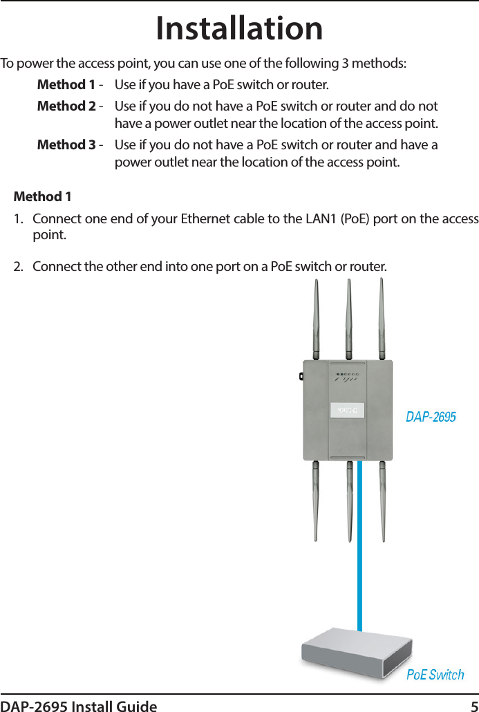 DAP-2695 Install Guide 5To power the access point, you can use one of the following 3 methods:Method 1 -  Use if you have a PoE switch or router.Method 2 -  Use if you do not have a PoE switch or router and do not have a power outlet near the location of the access point.Method 3 -  Use if you do not have a PoE switch or router and have a power outlet near the location of the access point.Method 11.  Connect one end of your Ethernet cable to the LAN1 (PoE) port on the access point.2.  Connect the other end into one port on a PoE switch or router.Installation