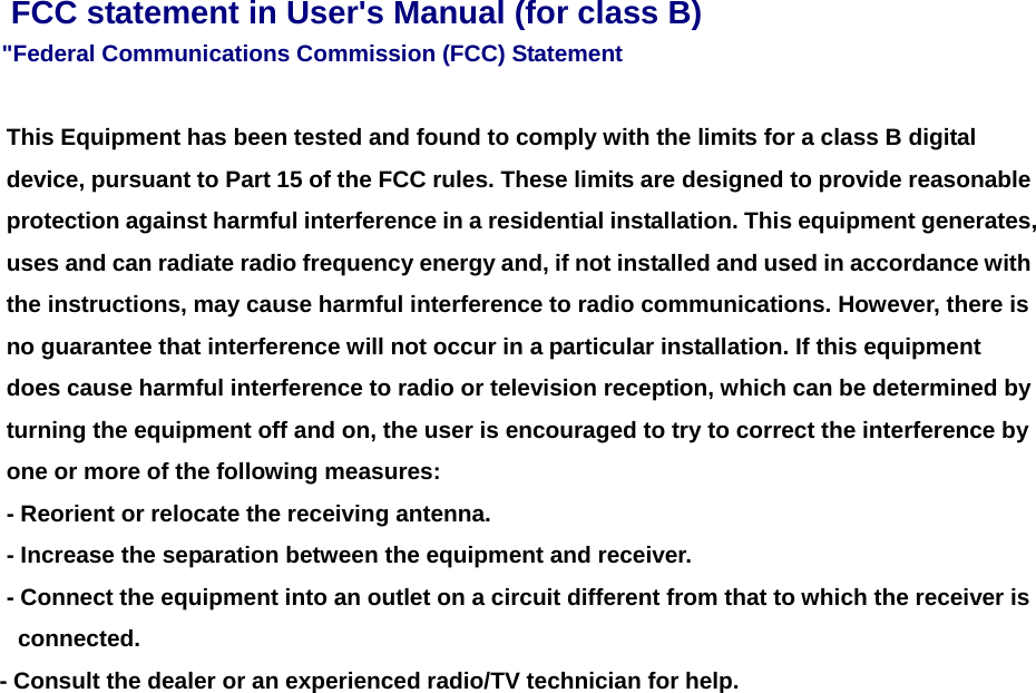 FCC statement in User&apos;s Manual (for class B) &quot;Federal Communications Commission (FCC) Statement      This Equipment has been tested and found to comply with the limits for a class B digital device, pursuant to Part 15 of the FCC rules. These limits are designed to provide reasonable protection against harmful interference in a residential installation. This equipment generates, uses and can radiate radio frequency energy and, if not installed and used in accordance with the instructions, may cause harmful interference to radio communications. However, there is no guarantee that interference will not occur in a particular installation. If this equipment does cause harmful interference to radio or television reception, which can be determined by turning the equipment off and on, the user is encouraged to try to correct the interference by one or more of the following measures:   - Reorient or relocate the receiving antenna. - Increase the separation between the equipment and receiver.     - Connect the equipment into an outlet on a circuit different from that to which the receiver is   connected.   - Consult the dealer or an experienced radio/TV technician for help.      