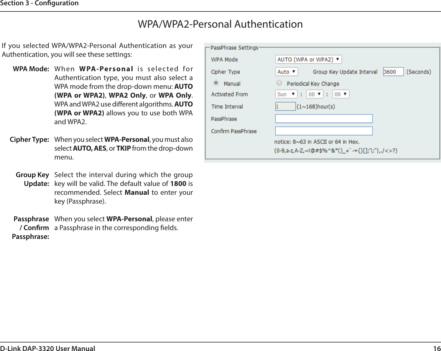 16D-Link DAP-3320 User ManualSection 3 - CongurationWPA/WPA2-Personal AuthenticationWhen  WPA-Personal is selected for Authentication type, you must also select a WPA mode from the drop-down menu: AUTO (WPA or WPA2), WPA2 Only, or WPA Only. WPA and WPA2 use dierent algorithms. AUTO (WPA or WPA2) allows you to use both WPA and WPA2.When you select WPA-Personal, you must also select AUTO, AES, or TKIP from the drop-down menu.Select the interval during which the group key will be valid. The default value of 1800 is recommended. Select Manual to enter your key (Passphrase). When you select WPA-Personal, please enter a Passphrase in the corresponding elds.WPA Mode: Cipher Type:Group Key Update:Passphrase / Conrm Passphrase:If you selected WPA/WPA2-Personal Authentication as your Authentication, you will see these settings: