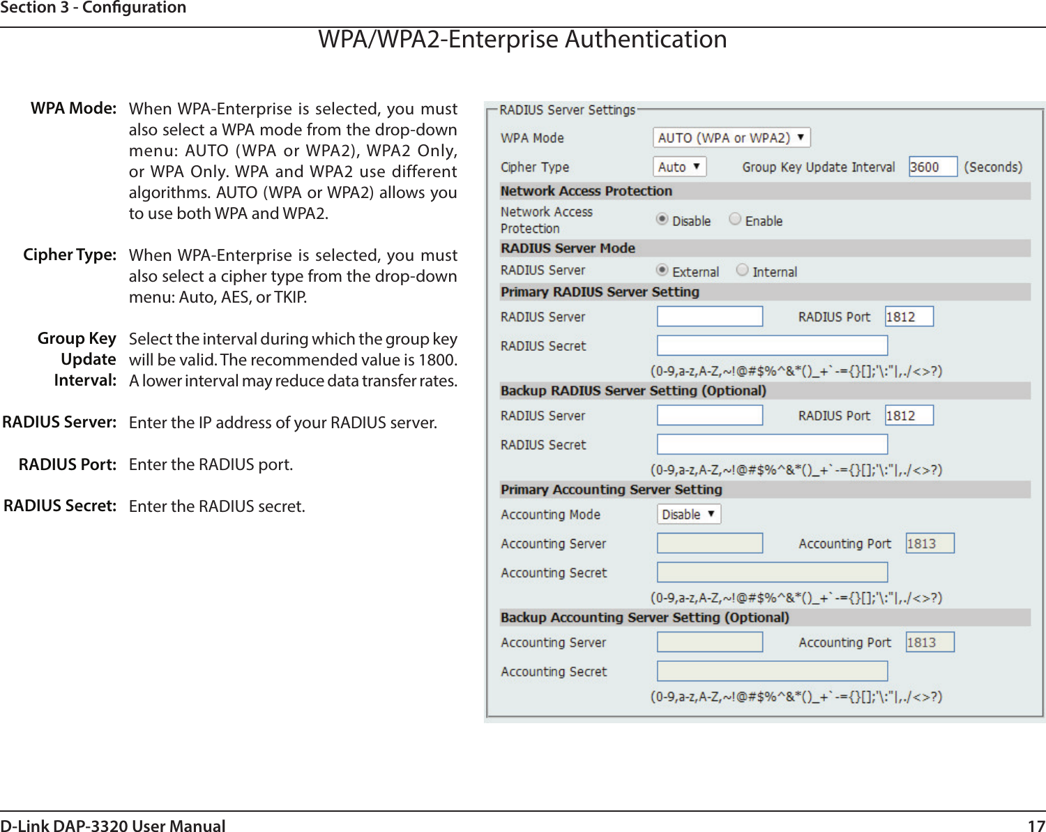 17D-Link DAP-3320 User ManualSection 3 - CongurationWPA/WPA2-Enterprise AuthenticationWhen WPA-Enterprise is selected, you must also select a WPA mode from the drop-down menu: AUTO (WPA or WPA2), WPA2 Only, or WPA Only. WPA and WPA2 use different algorithms. AUTO (WPA or WPA2) allows you to use both WPA and WPA2. When WPA-Enterprise is selected, you must also select a cipher type from the drop-down menu: Auto, AES, or TKIP.Select the interval during which the group key will be valid. The recommended value is 1800. A lower interval may reduce data transfer rates.Enter the IP address of your RADIUS server.Enter the RADIUS port.Enter the RADIUS secret.WPA Mode: Cipher Type:Group Key Update Interval:RADIUS Server:RADIUS Port:RADIUS Secret: