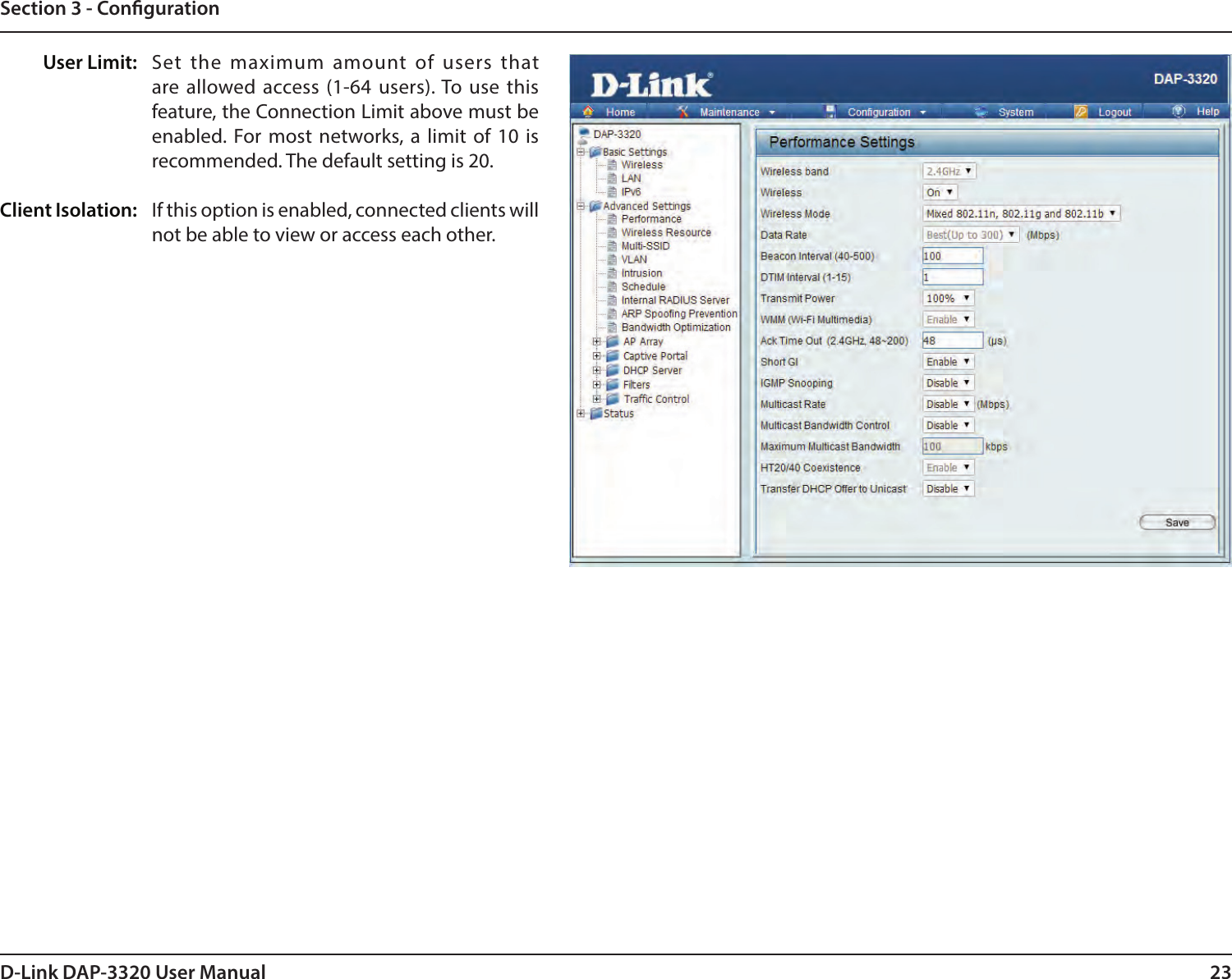 23D-Link DAP-3320 User ManualSection 3 - CongurationSet the maximum amount of users that are allowed access (1-64 users). To use this feature, the Connection Limit above must be enabled. For most networks, a limit of 10 is recommended. The default setting is 20.If this option is enabled, connected clients will not be able to view or access each other.User Limit:Client Isolation: