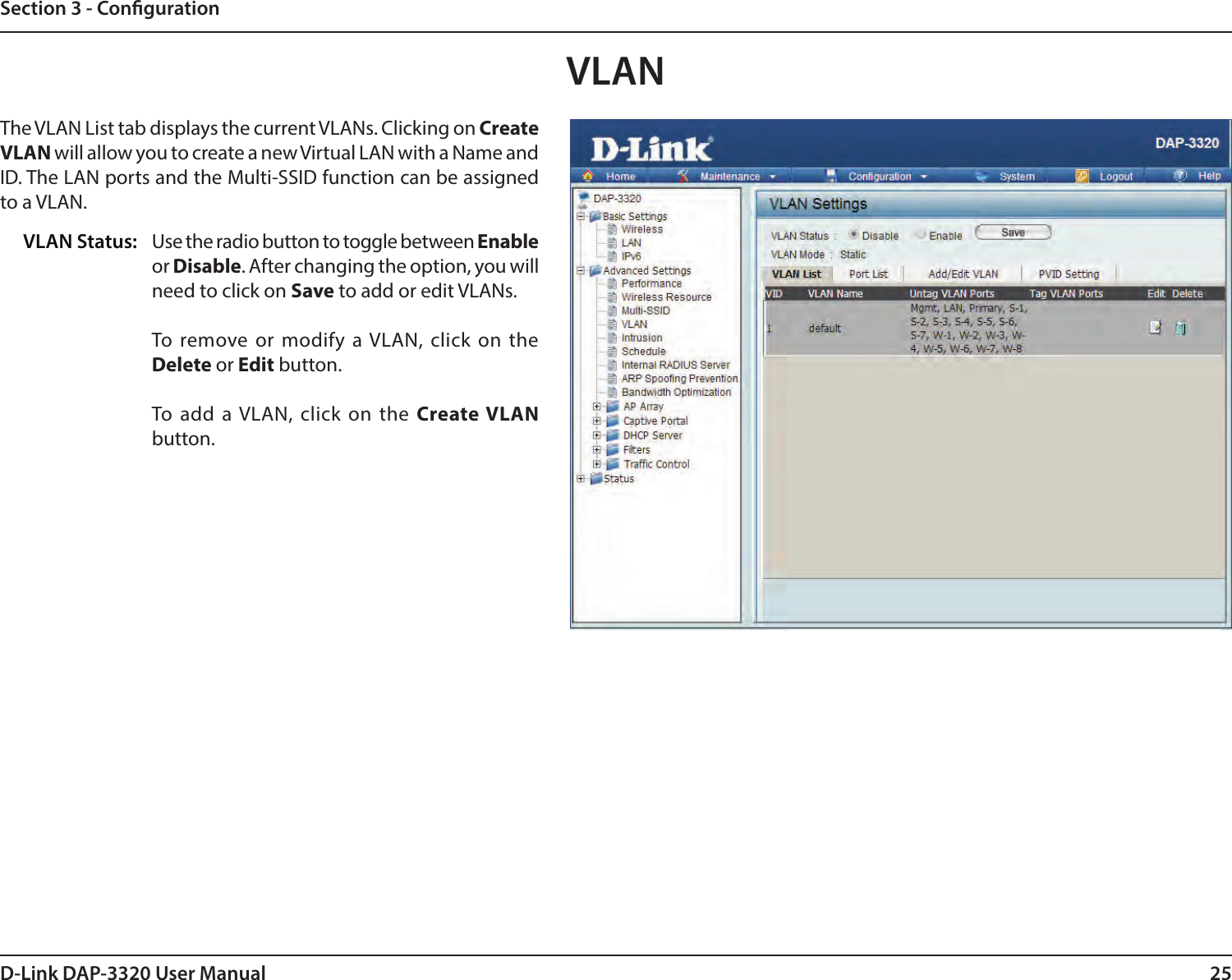 25D-Link DAP-3320 User ManualSection 3 - CongurationVLANThe VLAN List tab displays the current VLANs. Clicking on Create VLAN will allow you to create a new Virtual LAN with a Name and ID. The LAN ports and the Multi-SSID function can be assigned to a VLAN.Use the radio button to toggle between Enable or Disable. After changing the option, you will need to click on Save to add or edit VLANs.To remove or modify a VLAN, click on the Delete or Edit button.To add a VLAN, click on the Create VLAN button.VLAN Status: