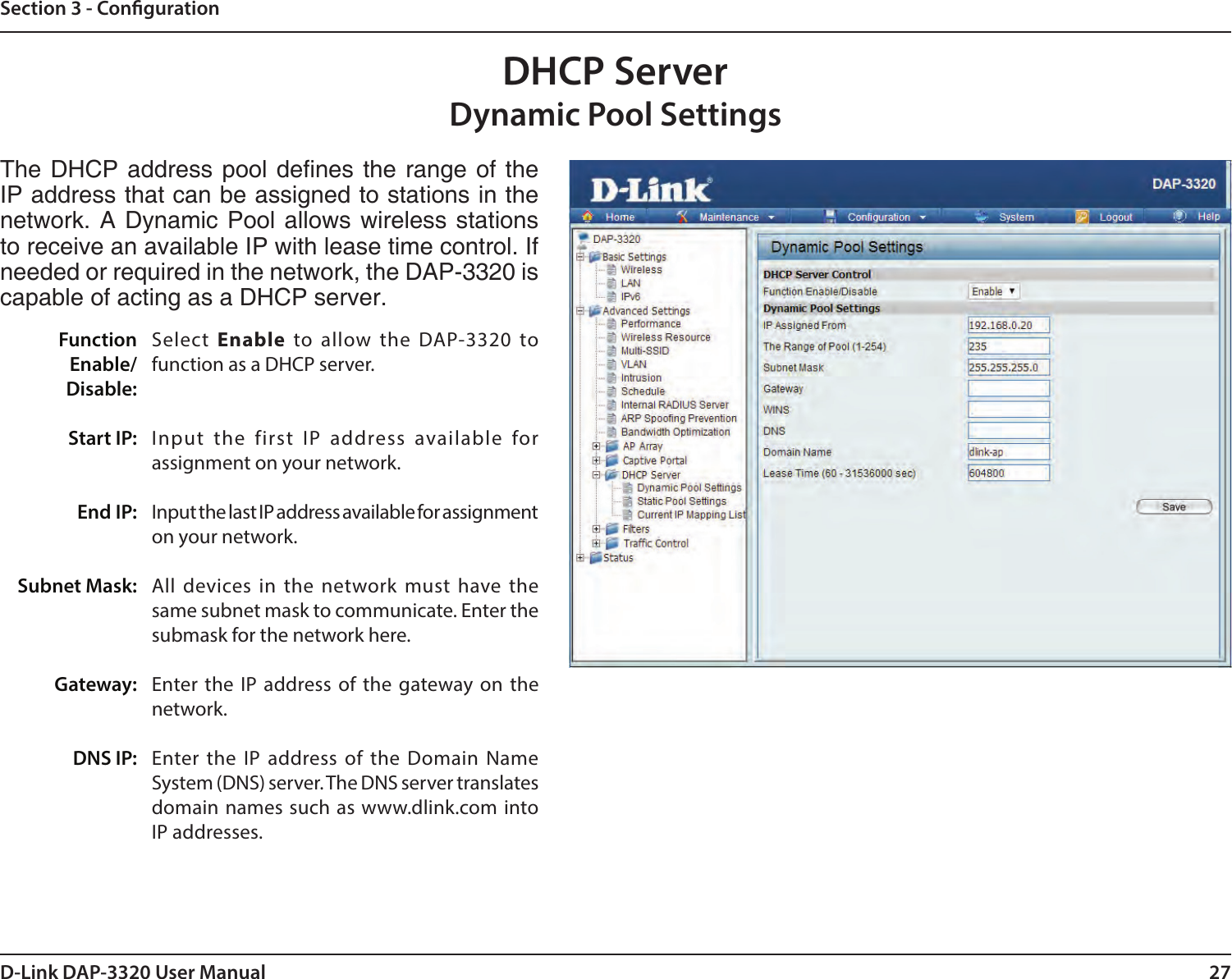 27D-Link DAP-3320 User ManualSection 3 - CongurationDHCP ServerDynamic Pool SettingsThe DHCP address  pool denes the  range of the IP address that can be assigned to stations in the network. A Dynamic Pool  allows wireless stations to receive an available IP with lease time control. If needed or required in the network, the DAP-3320 is capable of acting as a DHCP server.Select  Enable to allow the DAP-3320 to function as a DHCP server.Input the first IP address available for assignment on your network.Input the last IP address available for assignment on your network.All devices in the network must have the same subnet mask to communicate. Enter the submask for the network here.Enter the IP address of the gateway on the network.Enter the IP address of the Domain Name System (DNS) server. The DNS server translates domain names such as www.dlink.com into IP addresses.Function Enable/Disable:Start IP:End IP:Subnet Mask:Gateway:DNS IP: