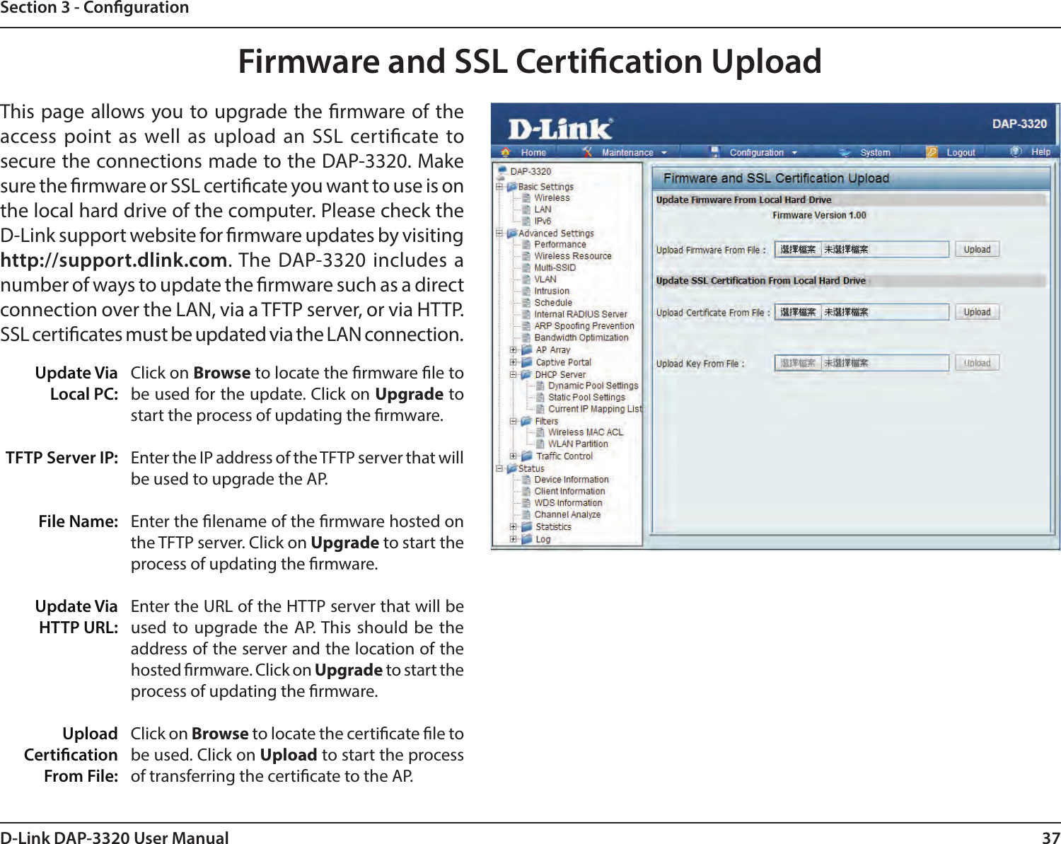 37D-Link DAP-3320 User ManualSection 3 - CongurationFirmware and SSL Certication UploadUpdate Via Local PC:TFTP Server IP:File Name:Update Via HTTP URL:Upload Certication From File:Click on Browse to locate the rmware le to be used for the update. Click on Upgrade to start the process of updating the rmware.Enter the IP address of the TFTP server that will be used to upgrade the AP.Enter the lename of the rmware hosted on the TFTP server. Click on Upgrade to start the process of updating the rmware.Enter the URL of the HTTP server that will be used to upgrade the AP. This should be the address of the server and the location of the hosted rmware. Click on Upgrade to start the process of updating the rmware.Click on Browse to locate the certicate le to be used. Click on Upload to start the process of transferring the certicate to the AP.This page allows you to upgrade the rmware of the access point as well as upload an SSL certicate to secure the connections made to the DAP-3320. Make sure the rmware or SSL certicate you want to use is on the local hard drive of the computer. Please check the D-Link support website for rmware updates by visiting http://support.dlink.com. The DAP-3320 includes a number of ways to update the rmware such as a direct connection over the LAN, via a TFTP server, or via HTTP.SSL certicates must be updated via the LAN connection.