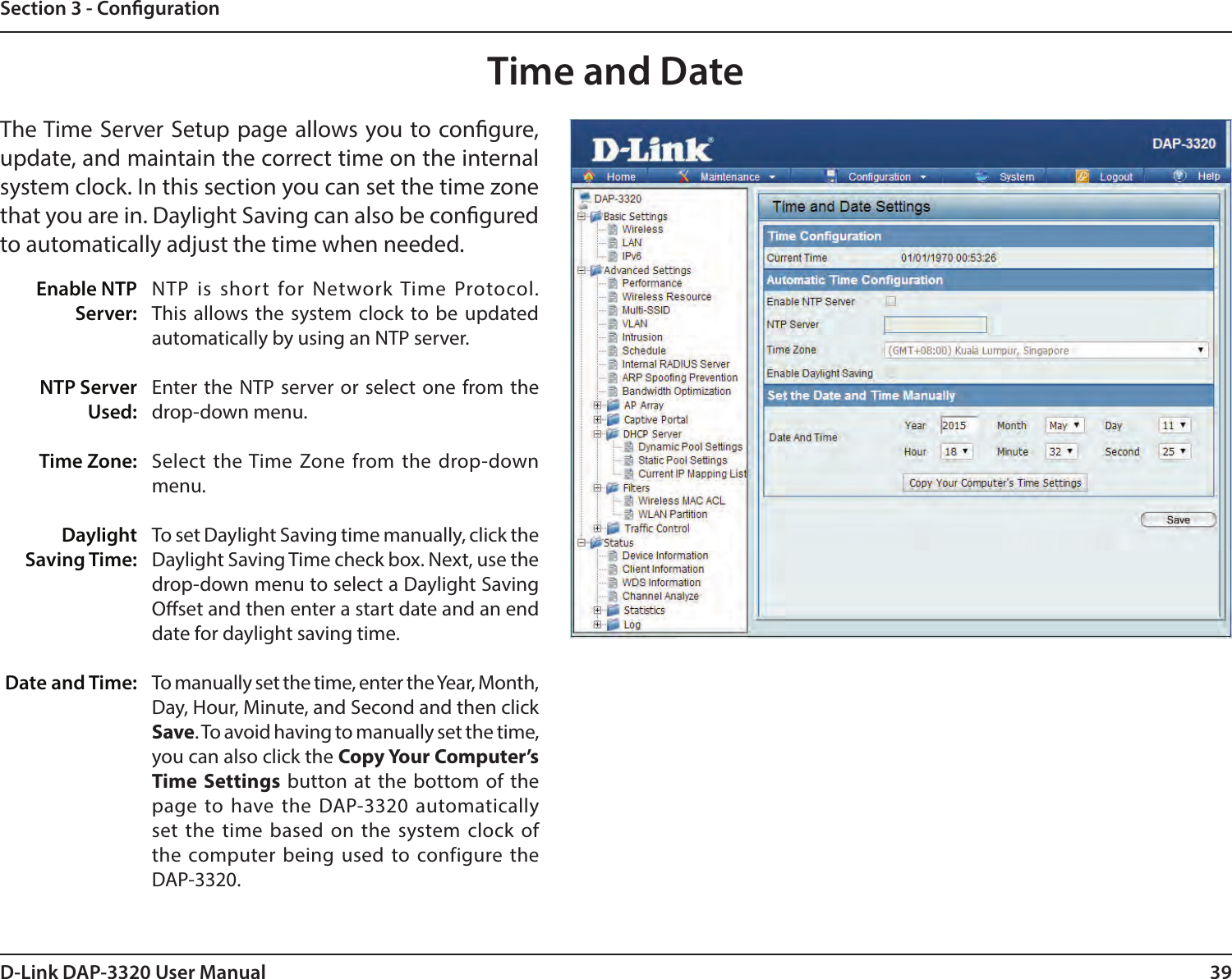 39D-Link DAP-3320 User ManualSection 3 - CongurationTime and DateEnable NTP Server:NTP Server Used:Time Zone:Daylight Saving Time:Date and Time:NTP is short for Network Time Protocol. This allows the system clock to be updated automatically by using an NTP server.Enter the NTP server or select one from the drop-down menu.Select the Time Zone from the drop-down menu.To set Daylight Saving time manually, click the Daylight Saving Time check box. Next, use the drop-down menu to select a Daylight Saving Oset and then enter a start date and an end date for daylight saving time.To manually set the time, enter the Year, Month, Day, Hour, Minute, and Second and then click Save. To avoid having to manually set the time, you can also click the Copy Your Computer’s Time Settings button at the bottom of the page to have the DAP-3320 automatically set the time based on the system clock of the computer being used to configure the DAP-3320.The Time Server Setup page allows you to congure, update, and maintain the correct time on the internal system clock. In this section you can set the time zone that you are in. Daylight Saving can also be congured to automatically adjust the time when needed.