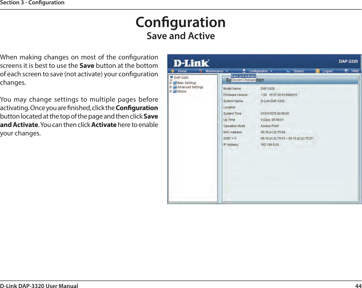 44D-Link DAP-3320 User ManualSection 3 - CongurationCongurationSave and ActiveWhen making changes on most of the conguration screens it is best to use the Save button at the bottom of each screen to save (not activate) your conguration changes.You may change settings to multiple pages before activating. Once you are nished, click the Conguration button located at the top of the page and then click Save and Activate. You can then click Activate here to enable your changes.