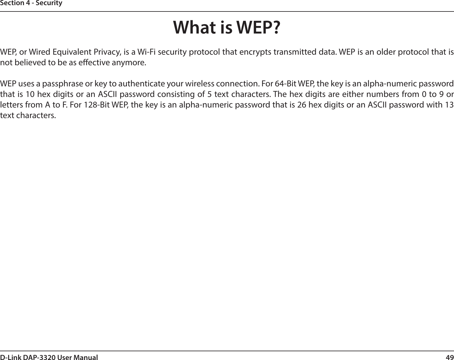 49D-Link DAP-3320 User ManualSection 4 - SecurityWhat is WEP?WEP, or Wired Equivalent Privacy, is a Wi-Fi security protocol that encrypts transmitted data. WEP is an older protocol that is not believed to be as eective anymore. WEP uses a passphrase or key to authenticate your wireless connection. For 64-Bit WEP, the key is an alpha-numeric password that is 10 hex digits or an ASCII password consisting of 5 text characters. The hex digits are either numbers from 0 to 9 or letters from A to F. For 128-Bit WEP, the key is an alpha-numeric password that is 26 hex digits or an ASCII password with 13 text characters. 