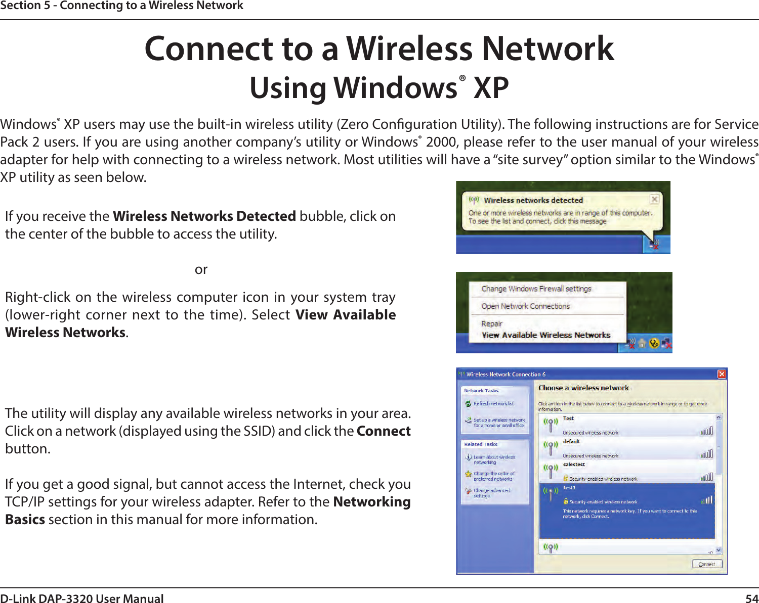 54D-Link DAP-3320 User ManualSection 5 - Connecting to a Wireless NetworkConnect to a Wireless NetworkUsing Windows® XPWindows® XP users may use the built-in wireless utility (Zero Conguration Utility). The following instructions are for Service Pack 2 users. If you are using another company’s utility or Windows® 2000, please refer to the user manual of your wireless adapter for help with connecting to a wireless network. Most utilities will have a “site survey” option similar to the Windows® XP utility as seen below.Right-click on the wireless computer icon in your system tray (lower-right corner next to the time). Select View Available Wireless Networks.If you receive the Wireless Networks Detected bubble, click on the center of the bubble to access the utility.     orThe utility will display any available wireless networks in your area. Click on a network (displayed using the SSID) and click the Connect button.If you get a good signal, but cannot access the Internet, check you TCP/IP settings for your wireless adapter. Refer to the Networking Basics section in this manual for more information.