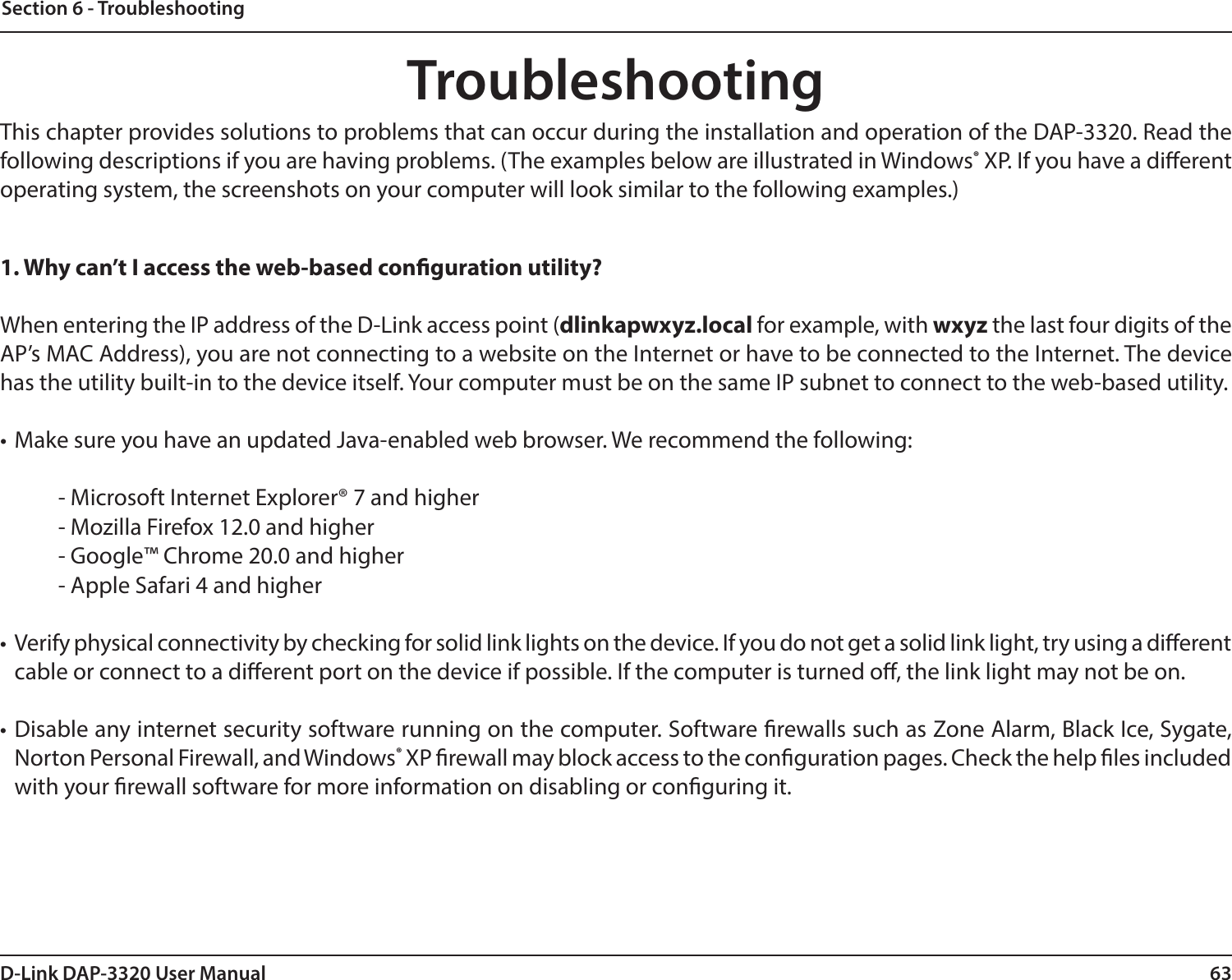 63D-Link DAP-3320 User ManualSection 6 - TroubleshootingTroubleshootingThis chapter provides solutions to problems that can occur during the installation and operation of the DAP-3320. Read the following descriptions if you are having problems. (The examples below are illustrated in Windows® XP. If you have a dierent operating system, the screenshots on your computer will look similar to the following examples.)1. Why can’t I access the web-based conguration utility?When entering the IP address of the D-Link access point (dlinkapwxyz.local for example, with wxyz the last four digits of the AP’s MAC Address), you are not connecting to a website on the Internet or have to be connected to the Internet. The device has the utility built-in to the device itself. Your computer must be on the same IP subnet to connect to the web-based utility. • Make sure you have an updated Java-enabled web browser. We recommend the following: - Microsoft Internet Explorer® 7 and higher- Mozilla Firefox 12.0 and higher- Google™ Chrome 20.0 and higher- Apple Safari 4 and higher•  Verify physical connectivity by checking for solid link lights on the device. If you do not get a solid link light, try using a dierent cable or connect to a dierent port on the device if possible. If the computer is turned o, the link light may not be on.• Disable any internet security software running on the computer. Software rewalls such as Zone Alarm, Black Ice, Sygate, Norton Personal Firewall, and Windows® XP rewall may block access to the conguration pages. Check the help les included with your rewall software for more information on disabling or conguring it.
