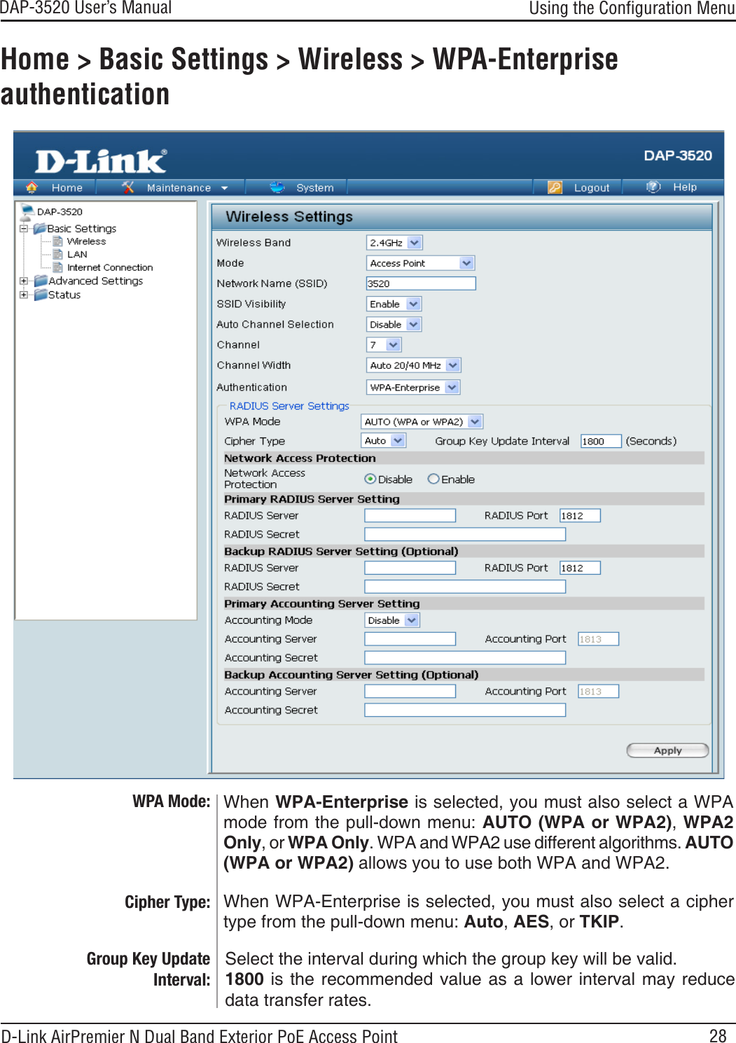 28DAP-3520 User’s Manual D-Link AirPremier N Dual Band Exterior PoE Access PointHome &gt; Basic Settings &gt; Wireless &gt; WPA-Enterprise authenticationCipher Type: Group Key Update Interval: When WPA-Enterprise is selected, you must also select a cipher type from the pull-down menu: Auto, AES, or TKIP.Select the interval during which the group key will be valid. 1800 is  the recommended  value as a lower interval may reduce data transfer rates.Using the Conﬁguration MenuWhen WPA-Enterprise is selected, you must also select a WPA mode from the pull-down menu: AUTO (WPA or WPA2), WPA2 Only, or WPA Only. WPA and WPA2 use different algorithms. AUTO (WPA or WPA2) allows you to use both WPA and WPA2. WPA Mode: 