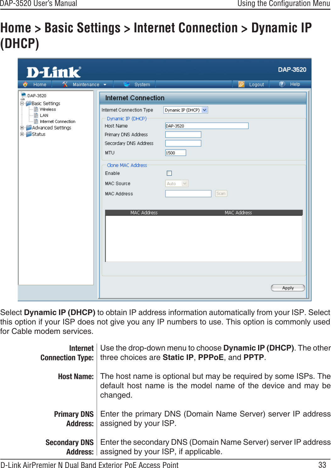 33DAP-3520 User’s Manual D-Link AirPremier N Dual Band Exterior PoE Access PointHome &gt; Basic Settings &gt; Internet Connection &gt; Dynamic IP (DHCP)Use the drop-down menu to choose Dynamic IP (DHCP). The other three choices are Static IP, PPPoE, and PPTP. The host name is optional but may be required by some ISPs. The default  host  name  is the model name of the device  and  may  be changed.Enter the primary DNS (Domain Name Server) server IP address assigned by your ISP.Enter the secondary DNS (Domain Name Server) server IP address assigned by your ISP, if applicable.Internet Connection Type:Host Name:Primary DNS Address:Secondary DNS Address:Select Dynamic IP (DHCP) to obtain IP address information automatically from your ISP. Select this option if your ISP does not give you any IP numbers to use. This option is commonly used for Cable modem services.Using the Conﬁguration Menu